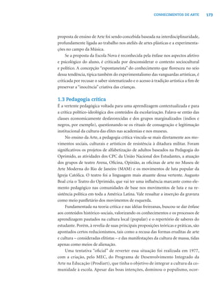 173CONHECIMENTOS DE ARTE
proposta de ensino de Arte foi sendo concebida baseada na interdisciplinaridade,
profundamente ligada ao trabalho nos ateliês de artes plásticas e a experimenta-
ções no campo da Música.
Se a proposta da Escola Nova é reconhecida pela ênfase nos aspectos afetivo
e psicológico do aluno, é criticada por desconsiderar o contexto sociocultural
e político. A concepção “espontaneísta” do conhecimento que ﬂoresceu no seio
dessa tendência, típica também do experimentalismo das vanguardas artísticas, é
criticada por recusar o saber sistematizado e o acesso à tradição artística a ﬁm de
preservar a “inocência” criativa das crianças.
1.3 Pedagogia crítica
É a vertente pedagógica voltada para uma aprendizagem contextualizada e para
a crítica político-ideológica dos conteúdos da escolarização. Falava-se então das
classes economicamente desfavorecidas e dos grupos marginalizados (índios e
negros, por exemplo), questionando-se os rituais de consagração e legitimação
institucional da cultura das elites nas academias e nos museus.
No ensino da Arte, a pedagogia crítica vincula-se mais diretamente aos mo-
vimentos sociais, culturais e artísticos de resistência à ditadura militar. Foram
signiﬁcativos os projetos de alfabetização de adultos baseados na Pedagogia do
Oprimido, as atividades dos CPC da União Nacional dos Estudantes, a atuação
dos grupos de teatro Arena, Oﬁcina, Opinião, as oﬁcinas de arte no Museu de
Arte Moderna do Rio de Janeiro (MAM) e os movimentos de luta popular da
Igreja Católica. O teatro foi a linguagem mais atuante dessa vertente. Augusto
Boal cria o Teatro do Oprimido, que vai ter uma inﬂuência marcante como ele-
mento pedagógico nas comunidades de base nos movimentos de luta e na re-
sistência política em toda a América Latina. Vale ressaltar a inserção da gravura
como meio panﬂetário dos movimentos de esquerda.
Fundamentada na teoria crítica e nas idéias freireanas, buscou-se dar ênfase
aos conteúdos histórico-sociais, valorizando os conhecimentos e os processos de
aprendizagem pautados na cultura local (popular) e o repertório de saberes do
estudante. Porém, à revelia de suas principais proposições teóricas e práticas, são
apontados certos reducionismos, tais como a recusa das formas eruditas de arte
e cultura – consideradas elitistas – e das manifestações da cultura de massa, tidas
apenas como meios de alienação.
Uma tentativa “oﬁcial” de reverter essa situação foi realizada em 1977,
com a criação, pelo MEC, do Programa de Desenvolvimento Integrado da
Arte na Educação (Prodiart), que tinha o objetivo de integrar a cultura da co-
munidade à escola. Apesar das boas intenções, dominou o populismo, ocor-
 