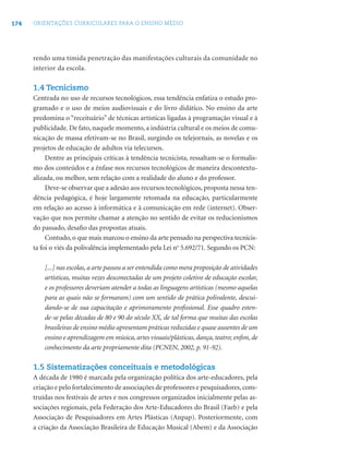 174 ORIENTAÇÕES CURRICULARES PARA O ENSINO MÉDIO
rendo uma tímida penetração das manifestações culturais da comunidade no
interior da escola.
1.4 Tecnicismo
Centrada no uso de recursos tecnológicos, essa tendência enfatiza o estudo pro-
gramado e o uso de meios audiovisuais e do livro didático. No ensino da arte
predomina o “receituário” de técnicas artísticas ligadas à programação visual e à
publicidade. De fato, naquele momento, a indústria cultural e os meios de comu-
nicação de massa efetivam-se no Brasil, surgindo os telejornais, as novelas e os
projetos de educação de adultos via telecursos.
Dentre as principais críticas à tendência tecnicista, ressaltam-se o formalis-
mo dos conteúdos e a ênfase nos recursos tecnológicos de maneira descontextu-
alizada, ou melhor, sem relação com a realidade do aluno e do professor.
Deve-se observar que a adesão aos recursos tecnológicos, proposta nessa ten-
dência pedagógica, é hoje largamente retomada na educação, particularmente
em relação ao acesso à informática e à comunicação em rede (internet). Obser-
vação que nos permite chamar a atenção no sentido de evitar os reducionismos
do passado, desaﬁo das propostas atuais.
Contudo, o que mais marcou o ensino da arte pensado na perspectiva tecnicis-
ta foi o viés da polivalência implementado pela Lei no
5.692/71. Segundo os PCN:
[...] nas escolas, a arte passou a ser entendida como mera proposição de atividades
artísticas, muitas vezes desconectadas de um projeto coletivo de educação escolar,
e os professores deveriam atender a todas as linguagens artísticas (mesmo aquelas
para as quais não se formaram) com um sentido de prática polivalente, descui-
dando-se de sua capacitação e aprimoramento proﬁssional. Esse quadro esten-
de-se pelas décadas de 80 e 90 do século XX, de tal forma que muitas das escolas
brasileiras de ensino médio apresentam práticas reduzidas e quase ausentes de um
ensino e aprendizagem em música, artes visuais/plásticas, dança, teatro; enﬁm, de
conhecimento da arte propriamente dita (PCNEN, 2002, p. 91-92).
1.5 Sistematizações conceituais e metodológicas
A década de 1980 é marcada pela organização política dos arte-educadores, pela
criação e pelo fortalecimento de associações de professores e pesquisadores,cons-
truídas nos festivais de artes e nos congressos organizados inicialmente pelas as-
sociações regionais, pela Federação dos Arte-Educadores do Brasil (Faeb) e pela
Associação de Pesquisadores em Artes Plásticas (Anpap). Posteriormente, com
a criação da Associação Brasileira de Educação Musical (Abem) e da Associação
 