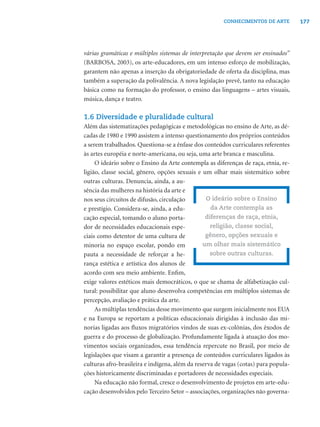 177CONHECIMENTOS DE ARTE
várias gramáticas e múltiplos sistemas de interpretação que devem ser ensinados”
(BARBOSA, 2003), os arte-educadores, em um intenso esforço de mobilização,
garantem não apenas a inserção da obrigatoriedade de oferta da disciplina, mas
também a superação da polivalência. A nova legislação prevê, tanto na educação
básica como na formação do professor, o ensino das linguagens – artes visuais,
música, dança e teatro.
1.6 Diversidade e pluralidade cultural
Além das sistematizações pedagógicas e metodológicas no ensino de Arte, as dé-
cadas de 1980 e 1990 assistem a intenso questionamento dos próprios conteúdos
a serem trabalhados. Questiona-se a ênfase dos conteúdos curriculares referentes
às artes européia e norte-americana, ou seja, uma arte branca e masculina.
O ideário sobre o Ensino da Arte contempla as diferenças de raça, etnia, re-
ligião, classe social, gênero, opções sexuais e um olhar mais sistemático sobre
outras culturas. Denuncia, ainda, a au-
sência das mulheres na história da arte e
nos seus circuitos de difusão, circulação
e prestígio. Considera-se, ainda, a edu-
cação especial, tomando o aluno porta-
dor de necessidades educacionais espe-
ciais como detentor de uma cultura de
minoria no espaço escolar, pondo em
pauta a necessidade de reforçar a he-
rança estética e artística dos alunos de
acordo com seu meio ambiente. Enﬁm,
exige valores estéticos mais democráticos, o que se chama de alfabetização cul-
tural: possibilitar que aluno desenvolva competências em múltiplos sistemas de
percepção, avaliação e prática da arte.
As múltiplas tendências desse movimento que surgem inicialmente nos EUA
e na Europa se reportam a políticas educacionais dirigidas à inclusão das mi-
norias ligadas aos ﬂuxos migratórios vindos de suas ex-colônias, dos êxodos de
guerra e do processo de globalização. Profundamente ligada à atuação dos mo-
vimentos sociais organizados, essa tendência repercute no Brasil, por meio de
legislações que visam a garantir a presença de conteúdos curriculares ligados às
culturas afro-brasileira e indígena, além da reserva de vagas (cotas) para popula-
ções historicamente discriminadas e portadores de necessidades especiais.
Na educação não formal, cresce o desenvolvimento de projetos em arte-edu-
cação desenvolvidos pelo Terceiro Setor – associações, organizações não governa-
O ideário sobre o Ensino
da Arte contempla as
diferenças de raça, etnia,
religião, classe social,
gênero, opções sexuais e
um olhar mais sistemático
sobre outras culturas.
 