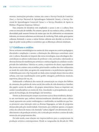 178 ORIENTAÇÕES CURRICULARES PARA O ENSINO MÉDIO
mentais, instituições privadas e mistas, tais como o Serviço Social do Comércio
(Sesc), o Serviço Nacional de Aprendizagem Industrial (Senai), o Serviço Na-
cional de Aprendizagem Comercial (Senac) e o Serviço Brasileiro de Apoio às
Médias e Pequenas Empresas (Sebrae).
Esse conjunto de iniciativas vem ampliando o acesso à arte e à cultura, bem
como ao mercado de trabalho. No entanto, apesar de sua essência crítica, a ênfase na
diversidade pode assumir formas de ensino que vão do celebratório ao meramente
tolerante,ou mesmo submissas aos interesses de marketing.Pode,ainda,gerar guetos
culturais, limitando o acesso a outras formas culturais sem desvelar ou reverter os
jogos de poder social, político e econômico que as diferenças culturais sintetizam.
1.7 Cotidiano e mídias
Novas vertentes metodológicas no ensino da Arte surgem no cenário pedagógico,
discutindo a ampliação e mesmo a eliminação das diferenças conceituais entre
arte e cultura. Baseadas no impacto das novas tecnologias, essas abordagens des-
centralizam os saberes tradicionais do professor e dos currículos, valorizando as
diversas formas de manifestações artísticas e estéticas ligadas ao cotidiano social e
privado dos indivíduos. Valoriza-se, assim, o repertório do aluno, especialmente
dos jovens em contato com as mídias, priorizando a análise dos ritos subjacentes
ao modo de vestir, falar, aos gestos de cumprimento e às preferências esportivas.
A identiﬁcação com o hip-hop pode ser dada como exemplo desses ritos na esfera
urbana, com suas manifestações como graﬁte, tatuagens, preferências musicais,
esportivas, danças de rua, etc.
Enfatizando a inﬂuência dos meios de comunicação na criação dos hábitos
de consumo, dos padrões de status social, dos estilos de vida doméstica e familiar,
dos papéis sociais da mulher e de grupos minoritários, busca-se imprimir um
caráter transdisciplinar ao ensino de Arte, vinculando-o, principalmente, às pes-
quisas da Sociologia, da Antropologia e da Semiótica.
Dentre as denominações sempre recorrentes acerca dessa tendência, destaca-
se um movimento que, embora internacionalmente identiﬁcado como cultura
visual, apresenta um caráter multissígnico e multimídia, na medida em que bus-
ca promover uma interação entre as diversas linguagens, ao lado de propostas
demarcadas pela pós-modernidade. Entretanto, por enfatizar apenas a recepção
crítica da cultura de massa e da chamada “cultura digital”, em detrimento do co-
nhecimento e da produção artística, ele é criticado por envolver o ensino de tudo,
menos da arte propriamente dita.
De todo modo, essas relações são imprescindíveis para a compreensão da
produção artística contemporânea. Desde as vanguardas da década de 1960,
 