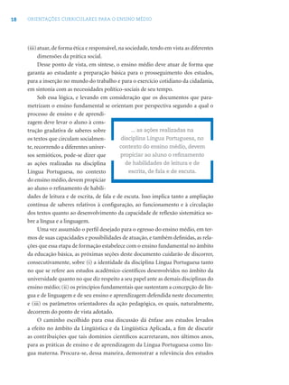 18 ORIENTAÇÕES CURRICULARES PARA O ENSINO MÉDIO
(iii)atuar, de forma ética e responsável, na sociedade, tendo em vista as diferentes
dimensões da prática social.
Desse ponto de vista, em síntese, o ensino médio deve atuar de forma que
garanta ao estudante a preparação básica para o prosseguimento dos estudos,
para a inserção no mundo do trabalho e para o exercício cotidiano da cidadania,
em sintonia com as necessidades político-sociais de seu tempo.
Sob essa lógica, e levando em consideração que os documentos que para-
metrizam o ensino fundamental se orientam por perspectiva segundo a qual o
processo de ensino e de aprendi-
zagem deve levar o aluno à cons-
trução gradativa de saberes sobre
os textos que circulam socialmen-
te, recorrendo a diferentes univer-
sos semióticos, pode-se dizer que
as ações realizadas na disciplina
Língua Portuguesa, no contexto
do ensino médio,devem propiciar
ao aluno o reﬁnamento de habili-
dades de leitura e de escrita, de fala e de escuta. Isso implica tanto a ampliação
contínua de saberes relativos à conﬁguração, ao funcionamento e à circulação
dos textos quanto ao desenvolvimento da capacidade de reﬂexão sistemática so-
bre a língua e a linguagem.
Uma vez assumido o perﬁl desejado para o egresso do ensino médio, em ter-
mos de suas capacidades e possibilidades de atuação, e também deﬁnidas, as rela-
ções que essa etapa de formação estabelece com o ensino fundamental no âmbito
da educação básica, as próximas seções deste documento cuidarão de discorrer,
consecutivamente, sobre (i) a identidade da disciplina Língua Portuguesa tanto
no que se refere aos estudos acadêmico-cientíﬁcos desenvolvidos no âmbito da
universidade quanto no que diz respeito a seu papel ante as demais disciplinas do
ensino médio; (ii) os princípios fundamentais que sustentam a concepção de lín-
gua e de linguagem e de seu ensino e aprendizagem defendida neste documento;
e (iii) os parâmetros orientadores da ação pedagógica, os quais, naturalmente,
decorrem do ponto de vista adotado.
O caminho escolhido para essa discussão dá ênfase aos estudos levados
a efeito no âmbito da Lingüística e da Lingüística Aplicada, a ﬁm de discutir
as contribuições que tais domínios cientíﬁcos acarretaram, nos últimos anos,
para as práticas de ensino e de aprendizagem da Língua Portuguesa como lín-
gua materna. Procura-se, dessa maneira, demonstrar a relevância dos estudos
... as ações realizadas na
disciplina Língua Portuguesa, no
contexto do ensino médio, devem
propiciar ao aluno o reﬁnamento
de habilidades de leitura e de
escrita, de fala e de escuta.
 