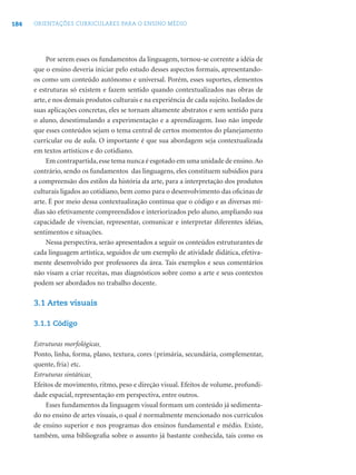 184 ORIENTAÇÕES CURRICULARES PARA O ENSINO MÉDIO
Por serem esses os fundamentos da linguagem, tornou-se corrente a idéia de
que o ensino deveria iniciar pelo estudo desses aspectos formais, apresentando-
os como um conteúdo autônomo e universal. Porém, esses suportes, elementos
e estruturas só existem e fazem sentido quando contextualizados nas obras de
arte, e nos demais produtos culturais e na experiência de cada sujeito. Isolados de
suas aplicações concretas, eles se tornam altamente abstratos e sem sentido para
o aluno, desestimulando a experimentação e a aprendizagem. Isso não impede
que esses conteúdos sejam o tema central de certos momentos do planejamento
curricular ou de aula. O importante é que sua abordagem seja contextualizada
em textos artísticos e do cotidiano.
Em contrapartida,esse tema nunca é esgotado em uma unidade de ensino.Ao
contrário, sendo os fundamentos das linguagens, eles constituem subsídios para
a compreensão dos estilos da história da arte, para a interpretação dos produtos
culturais ligados ao cotidiano, bem como para o desenvolvimento das oﬁcinas de
arte. É por meio dessa contextualização contínua que o código e as diversas mí-
dias são efetivamente compreendidos e interiorizados pelo aluno, ampliando sua
capacidade de vivenciar, representar, comunicar e interpretar diferentes idéias,
sentimentos e situações.
Nessa perspectiva, serão apresentados a seguir os conteúdos estruturantes de
cada linguagem artística, seguidos de um exemplo de atividade didática, efetiva-
mente desenvolvido por professores da área. Tais exemplos e seus comentários
não visam a criar receitas, mas diagnósticos sobre como a arte e seus contextos
podem ser abordados no trabalho docente.
3.1 Artes visuais
3.1.1 Código
Estruturas morfológicas
Ponto, linha, forma, plano, textura, cores (primária, secundária, complementar,
quente, fria) etc.
Estruturas sintáticas
Efeitos de movimento, ritmo, peso e direção visual. Efeitos de volume, profundi-
dade espacial, representação em perspectiva, entre outros.
Esses fundamentos da linguagem visual formam um conteúdo já sedimenta-
do no ensino de artes visuais, o qual é normalmente mencionado nos currículos
de ensino superior e nos programas dos ensinos fundamental e médio. Existe,
também, uma bibliograﬁa sobre o assunto já bastante conhecida, tais como os
 