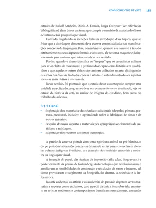 185CONHECIMENTOS DE ARTE
estudos de Rudolf Arnheim, Donis A. Dondis, Fayga Ostrower (ver referências
bibliográﬁcas), além de ser um tema que compõe o sumário da maioria dos livros
de introdução à programação visual.
Contudo, resgatando as menções feitas na introdução desse tópico, quer-se
frisar que a abordagem desse tema deve ocorrer contextualizada nas manifesta-
ções concretas da linguagem. Pois, normalmente, quando esse assunto é tratado
estritamente nos seus aspectos formais e abstratos, ele se torna maçante e desin-
teressante para o aluno, que não entende o seu sentido.
Porém, quando o aluno identiﬁca os “truques” que os desenhistas utilizam
para criar efeitos de movimento e profundidade espacial nas histórias em quadri-
nhos e que aqueles e outros efeitos são também utilizados na arte, distinguindo
os estilos das diversas tradições, épocas e artistas, o entendimento desses aspectos
torna-se mais efetivo e interessante.
Nesse sentido, foi pontuado que o estudo desse assunto pode compor uma
unidade especíﬁca do programa e deve ser permanentemente atualizado, seja no
estudo da história da arte, na análise de imagens do cotidiano, bem como no
trabalho das oﬁcinas.
3.1.2 Canal
• Exploração dos materiais e das técnicas tradicionais (desenho, pintura, gra-
vura, escultura), inclusive o aprendizado sobre a fabricação de tintas e de
outros materiais.
• Pesquisa de novos suportes e materiais pela apropriação de elementos do co-
tidiano e reciclagem.
• Exploração dos recursos das novas tecnologias.
A parede da caverna pintada com terra e gordura animal na pré-história, o
corpo pintado e adornado com penas de aves de várias cores, como fazem diver-
sas culturas indígenas brasileiras, são exemplos dos múltiplos materiais e supor-
tes da linguagem visual.
A invenção do papel, das técnicas de impressão (xilo, calco, litogravuras) e
posteriormente da prensa de Gutemberg são tecnologias que revolucionaram e
ampliaram as possibilidades de construção e veiculação de textos e imagens, tal
como provocaram o surgimento da fotograﬁa, do cinema, da televisão e da in-
formática.
Na arte ocidental, os artistas e as academias do passado elegeram certos ma-
teriais e suportes como exclusivos, caso especial da tinta a óleo sobre tela,enquan-
to os artistas modernos e contemporâneos demoliram esses cânones, anexando
 