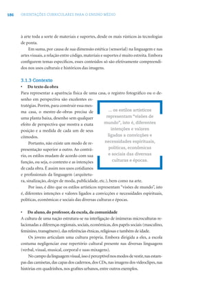 186 ORIENTAÇÕES CURRICULARES PARA O ENSINO MÉDIO
à arte toda a sorte de materiais e suportes, desde os mais rústicos às tecnologias
de ponta.
Em suma, por causa de sua dimensão estética (sensorial) na linguagem e nas
artes visuais, a relação entre código, materiais e suportes é muito estreita. Embora
conﬁgurem temas especíﬁcos, esses conteúdos só são efetivamente compreendi-
dos nos usos culturais e históricos das imagens.
3.1.3 Contexto
• Do texto da obra
Para representar a aparência física de uma casa, o registro fotográﬁco ou o de-
senho em perspectiva são excelentes es-
tratégias.Porém,para construir essa mes-
ma casa, o mestre-de-obras precisa de
uma planta baixa, desenho sem qualquer
efeito de perspectiva que mostra a exata
posição e a medida de cada um de seus
cômodos.
Portanto, não existe um modo de re-
presentação superior a outro. Ao contrá-
rio, os estilos mudam de acordo com sua
função, ou seja, o contexto e as intenções
de cada obra. É assim nos usos cotidianos
e proﬁssionais da linguagem (arquitetu-
ra, sinalização, design de moda, publicidade, etc.), bem como na arte.
Por isso, é dito que os estilos artísticos representam “visões de mundo”, isto
é, diferentes intenções e valores ligados a convicções e necessidades espirituais,
políticas, econômicas e sociais das diversas culturas e épocas.
• Do aluno, do professor, da escola, da comunidade
A cultura de uma nação estrutura-se na interligação de inúmeras microculturas re-
lacionadas a diferenças regionais, sociais, econômicas, dos papéis sociais (masculino,
feminino, transgênero), das referências étnicas, religiosas e também de idade.
Os jovens articulam uma cultura própria. Embora dirigida a eles, a escola
costuma negligenciar esse repertório cultural presente nas diversas linguagens
(verbal, visual, musical, corporal e suas mixagens).
Nocampodalinguagemvisual,issoéperceptívelnosmodosdevestir,nasestam-
pas das camisetas,das capas dos cadernos,dos CDs,nas imagens dos vídeoclipes,nas
histórias em quadrinhos, nos graﬁtes urbanos, entre outros exemplos.
... os estilos artísticos
representam “visões de
mundo”, isto é, diferentes
intenções e valores
ligados a convicções e
necessidades espirituais,
políticas, econômicas
e sociais das diversas
culturas e épocas.
 