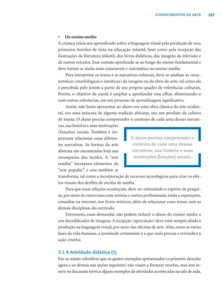 187CONHECIMENTOS DE ARTE
• Do ensino médio
A criança inicia seu aprendizado sobre a linguagem visual pela produção de seus
primeiros borrões de tinta na educação infantil, bem como pela recepção das
ilustrações da literatura infantil, dos livros didáticos, das imagens da televisão e
de outros veículos. Esse contato aprofunda-se ao longo do ensino fundamental e
deve tornar-se ainda mais consistente e sistemático no ensino médio.
Para interpretar os textos e as narrativas culturais, deve-se analisar as carac-
terísticas (morfológicas e sintáticas) da imagem ou da obra-de-arte, tal como ela
é percebida pelo jovem a partir de seu próprio quadro de referências culturais.
Porém, o objetivo da escola é ampliar e aprofundar esse olhar, alimentando-o
com outras referências, em um processo de aprendizagem signiﬁcativa.
Assim, não basta apresentar ao aluno ora uma obra clássica da arte ociden-
tal, ora uma máscara de alguma tradição africana, ora um produto da cultura
de massa. O aluno precisa compreender o contexto de cada uma dessas narrati-
vas, sua história e suas motivações
(funções) sociais. Também é im-
portante relacionar essas diferen-
tes narrativas. As formas da arte
abstrata são encontradas hoje nas
estamparias dos tecidos. A “arte
erudita” incorpora elementos da
“arte popular”, e esta também se
transforma, tal como a incorporação de recursos tecnológicos para criar os efei-
tos visuais dos desﬁles de escolas de samba.
Para que essas relações aconteçam, deve ser estimulado o espírito de pesqui-
sa, por meio de entrevistas com artistas e outros proﬁssionais, visita a exposições,
consultas na internet, nos livros teóricos, além de relacionar esses temas com as
demais disciplinas do currículo.
Entretanto, essas demandas não podem reduzir o aluno do ensino médio a
um decodiﬁcador de imagens.A recepção (apreciação) deve estar sempre aliada à
produção na linguagem visual, por meio das oﬁcinas de arte.Aliás, entre as várias
fases da vida humana, a juventude certamente é a que mais precisa e reivindica a
ação criativa.
3.1.4 Atividade didática (1)
Faz-se mister relembrar que os quatro exemplos apresentados (o primeiro descrito
agora e os demais nas seções seguintes) não visam a fornecer receitas, mas sim in-
serir na discussão teórica alguns exemplos de atividades acontecidas na sala de aula,
O aluno precisa compreender o
contexto de cada uma dessas
narrativas, sua história e suas
motivações (funções) sociais.
 