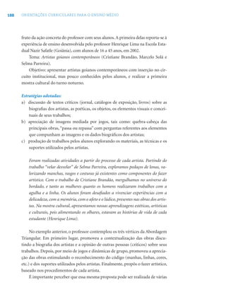 188 ORIENTAÇÕES CURRICULARES PARA O ENSINO MÉDIO
fruto da ação concreta do professor com seus alunos. A primeira delas reporta-se à
experiência de ensino desenvolvida pelo professor Henrique Lima na Escola Esta-
dual Nazir Safatle (Goiânia), com alunos de 16 a 45 anos, em 2002.
Tema: Artistas goianos contemporâneos (Cristiane Brandão, Marcelo Solá e
Selma Parreira).
Objetivo: apresentar artistas goianos contemporâneos com inserção no cir-
cuito institucional, mas pouco conhecidos pelos alunos, e realizar a primeira
mostra cultural do turno noturno.
Estratégias adotadas:
a) discussão de textos críticos (jornal, catálogos de exposição, livros) sobre as
biograﬁas dos artistas, as poéticas, os objetos, os elementos visuais e concei-
tuais de seus trabalhos;
b) apreciação de imagens mediada por jogos, tais como: quebra-cabeça das
principais obras, “passa ou repassa” com perguntas referentes aos elementos
que compunham as imagens e os dados biográﬁcos dos artistas;
c) produção de trabalhos pelos alunos explorando os materiais, as técnicas e os
suportes utilizados pelos artistas.
Foram realizadas atividades a partir do processo de cada artista. Partindo do
trabalho “velar desvelar” de Selma Parreira, exploramos pedaços de lonas, va-
lorizando manchas, rasgos e costuras já existentes como componentes do fazer
artístico. Com o trabalho de Cristiane Brandão, mergulhamos no universo do
bordado, e tanto as mulheres quanto os homens realizaram trabalhos com a
agulha e a linha. Os alunos foram desaﬁados a vivenciar experiências com a
delicadeza, com a memória, com o afeto e o lúdico, presentes nas obras dos artis-
tas. Na mostra cultural, apresentamos nossas aprendizagens estéticas, artísticas
e culturais, pois alimentando os olhares, estavam as histórias de vida de cada
estudante (Henrique Lima).
No exemplo anterior, o professor contemplou os três vértices da Abordagem
Triangular. Em primeiro lugar, promoveu a contextualização das obras discu-
tindo a biograﬁa dos artistas e a opinião de outras pessoas (críticos) sobre seus
trabalhos. Depois, por meio de jogos e dinâmicas de grupo, promoveu a aprecia-
ção das obras estimulando o reconhecimento do código (manhas, linhas, cores,
etc.) e dos suportes utilizados pelos artistas. Finalmente, propôs o fazer artístico,
baseado nos procedimentos de cada artista.
É importante perceber que essa mesma proposta pode ser realizada de várias
 