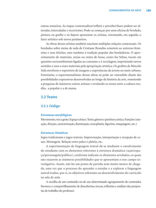 189CONHECIMENTOS DE ARTE
outras maneiras. As etapas contextualizar/reﬂetir e perceber/fazer podem ser al-
teradas, intercaladas e recorrentes. Pode-se começar por uma oﬁcina de bordado,
pintura ou graﬁte e só depois apresentar os artistas, retomando, em seguida, o
fazer artístico sob novos parâmetros.
As obras desses artistas também suscitam múltiplas relações contextuais. Os
bordados sobre meias de seda de Cristiane Brandão remetem ao universo femi-
nino e seus fetiches, mas também à tradição popular das bordadeiras. O apro-
veitamento de materiais, meias ou restos de lonas, como faz Selma, tocam em
questões socioambientais ligadas ao consumo e à reciclagem, imprimindo novos
sentidos e usos a esses materiais pela apropriação artística. Os graﬁtes de Marcelo
Solá envolvem o repertório de imagens e experiências do jovem no meio urbano.
Entretanto, o experimentalismo dessas obras só pode ser entendido diante das
possibilidades expressivas desenvolvidas ao longo da história da arte, remetendo
a pesquisas de inúmeros outros artistas e revelando os nexos entre a cultura eru-
dita, a popular e a de massa.
3.2 Teatro
3.2.1 Código
Estruturas morfológicas
Movimento,vozegesto.Espaçocênico.Texto,gêneroepartituracênica.Funções(atu-
ação, direção, caracterização, iluminação, sonoplastia, ﬁgurino, maquiagem, etc.).
Estruturas Sintáticas
Jogos tradicionais e jogos teatrais. Improvisação, interpretação e recepção de ce-
nas. Montagem. Relação entre palco e platéia, etc.
A experimentação da linguagem teatral dá-se mediante o envolvimento
do estudante com os elementos referentes à estrutura dramática (ação/espa-
ço/personagem/público), conforme indicam os elementos arrolados, os quais
não exaurem as inúmeras possibilidades que se apresentam a esse campo in-
vestigativo. Assim, não há um ponto de partida nem muito menos de chega-
da, uma vez que o processo do aprender a estudar e a explorar a linguagem
teatral traduz, por si, os objetivos referentes ao desenvolvimento do currículo
na sala de aula.
A escolha de um conteúdo ou de um determinado agrupamento de conteúdos
favorece o compartilhamento de descobertas, trocas, reﬂexões e análises das propos-
tas de trabalho do professor.
 