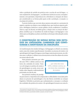 19CONHECIMENTOS DE LÍNGUA PORTUGUESA
sobre a produção de sentido em práticas orais e escritas de uso da língua – e,
mais amplamente, da linguagem –, em diferentes instâncias sociais; conseqüen-
temente, será apontada a importância de se abordarem as situações de intera-
ção considerando-se as formas pelas quais se dão a produção, a recepção e a
circulação de sentidos.
É preciso lembrar que um texto dessa natureza não pode ter a pretensão de
esgotar a questão em relação a suas múltiplas faces, que envolvem aspectos polí-
ticos e ideológicos, históricos e sociais, globais e locais, acadêmicos e cientíﬁcos.
Trata-se, aqui, de discutir, em linhas gerais, a relação entre os avanços de disci-
plinas cientíﬁcas que se incumbem do estudo da língua e da linguagem e seus
efeitos para as disciplinas escolares envolvidas na formação oferecida pelo ensino
médio.
2 CONSTRUÇÃO DE NOVAS ROTAS NOS ESTU-
DOS DA LINGUAGEM: CAMINHOS QUE CONFI-
GURAM A IDENTIDADE DA DISCIPLINA
As transformações dos estudos da língua e da linguagem, no Brasil e no exterior,
assim como dos estudos especiﬁcamente vinculados ao processo de ensino e de
aprendizagem da Língua Portuguesa como língua materna provocaram, nos últi-
mos anos, a reﬂexão e o debate acerca da necessária revisão dos objetos de ensino
em nossas salas de aula.
Num primeiro momento, por volta
dos anos 1970,1
o debate centrou-se em
torno dos conteúdos de ensino. Trata-
va-se de integrar, às práticas de ensino e
de aprendizagem na escola, novos con-
teúdos além daqueles tradicionalmente
priorizados em sala de aula.
Essa primeira mudança de paradig-
ma preconizava a importância de compreender as diﬁculdades vivenciadas pelos
alunos no processo de aprendizagem à luz dos fatores envolvidos na variação
lingüística. Defendia-se, portanto, que o planejamento, a execução e a avaliação
dos resultados das práticas de ensino e de aprendizagem levassem em conta fa-
1
Esse momento foi marcado, dentre outras iniciativas das Secretarias Estaduais de Educação, pela produção de material
de referência para o professor, como é o caso dos Cadernos da Coordenadoria de Estudos e Normas Pedagógicas (CENP),
do Estado de São Paulo, que pretendiam subsidiar a proposta curricular do estado.
... por volta dos anos
1970, o debate centrou-se
em torno dos conteúdos
de ensino.
 