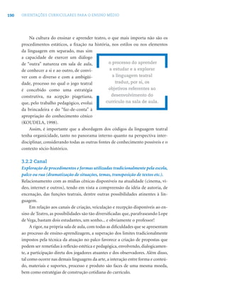 190 ORIENTAÇÕES CURRICULARES PARA O ENSINO MÉDIO
Na cultura do ensinar e aprender teatro, o que mais importa não são os
procedimentos estáticos, a ﬁxação na história, nos estilos ou nos elementos
da linguagem em separado, mas sim
a capacidade de exercer um diálogo
de “outra” natureza em sala de aula,
de conhecer a si e ao outro, de convi-
ver com o diverso e com a ambigüi-
dade, processo no qual o jogo teatral
é concebido como uma estratégia
construtiva, na acepção piagetiana,
que, pelo trabalho pedagógico, evolui
da brincadeira e do “faz-de-conta” à
apropriação do conhecimento cênico
(KOUDELA, 1998).
Assim, é importante que a abordagem dos códigos da linguagem teatral
tenha organicidade, tanto no panorama interno quanto na perspectiva inter-
disciplinar, considerando todas as outras fontes de conhecimento possíveis e o
contexto sócio-histórico.
3.2.2 Canal
Exploração de procedimentos e formas utilizadas tradicionalmente pela escola,
palco ou rua (dramatização de situações, temas, transposição de textos etc.).
Relacionamento com as mídias cênicas disponíveis na atualidade (cinema, ví-
deo, internet e outros), tendo em vista a compreensão da idéia de autoria, de
encenação, das funções teatrais, dentre outras possibilidades atinentes à lin-
guagem.
Em relação aos canais de criação, veiculação e recepção disponíveis ao en-
sino de Teatro, as possibilidades são tão diversiﬁcadas que, parafraseando Lope
de Vega, bastam dois estudantes, um sonho... e obviamente o professor!
A rigor, na própria sala de aula, com todas as diﬁculdades que se apresentam
ao processo de ensino-aprendizagem, a superação dos limites tradicionalmente
impostos pela técnica da atuação no palco favorece a criação de propostas que
podem ser remetidas à reﬂexão estética e pedagógica, envolvendo, dialogicamen-
te, a participação direta dos jogadores atuantes e dos observadores. Além disso,
tal como ocorre nas demais linguagens da arte, a interação entre forma e conteú-
do, materiais e suportes, processo e produto são faces de uma mesma moeda,
bem como estratégias de construção cotidiana do currículo.
o processo do aprender
a estudar e a explorar
a linguagem teatral
traduz, por si, os
objetivos referentes ao
desenvolvimento do
currículo na sala de aula.
 