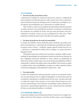 191CONHECIMENTOS DE ARTE
3.2.3 Contexto
• Do texto, da obra, da partitura cênica
A elaboração de trabalhos no contexto da sala de aula, a leitura e a adaptação de
textos dramáticos de diferentes gêneros, estilos, épocas, bem como a experimen-
tação de diferentes formas de montagem cênica (tradicionais, tecnológicas, etc.),
são algumas das possibilidades que se apresentam ao trabalho docente.
Nesse sentido, o contato com as propostas de representação dramática presentes
na cultura universal e com suas diferentes narrativas é crucial para o envolvimento
dos estudantes nas atividades de Teatro, sem que sejam priorizados certos pro-
cedimentos em relação a outros, ou seja, sem julgamento de valor entre a “obra”
produzida no âmbito da sala de aula ou fora dela, seja erudita ou popular.
• Do aluno, do professor, da escola, da comunidade
A recepção de trabalhos cênicos produzidos pelos estudantes, por grupos ama-
dores ou proﬁssionais, e a apreciação das manifestações produzidas por diferen-
tes grupos sociais e étnicos – cavalhada, congada, pastoril, bumba-meu-boi, etc.
–, reportam-se à capacidade de reﬂetir sobre os códigos e os canais referentes à
linguagem teatral.
Participando do processo artístico com seus alunos, o professor amplia as opor-
tunidades de aprendizagem dos participantes, fazendo uso das diversas situações em
que a linguagem teatral possa manifestar-se. Assim, conhecer as manifestações da
cultura local,assistir na sala de aula a uma cena de novela,peça publicitária ou ﬁlme e
compreender o ambiente das mídias,assim como partilhar e trocar funções no palco
e na platéia, dentre outras possibilidades, é propiciar um valioso repertório relativo
ao domínio da linguagem, contextualizando a relação texto – obra.
• Do ensino médio
A análise dos fundamentos culturais presentes no jogo ou no espetáculo estabe-
lece uma aproximação entre os códigos da linguagem e os modos pelos quais ela
se manifesta, redundando no estabelecimento de elos entre o produto apreciado
e os dados do receptor. Dessa maneira, no cerne dessa relação instaura-se o pro-
cesso de contextualização (sócio-histórica, antropológica, estética, ﬁlosóﬁca etc.)
que favorece a aprendizagem signiﬁcativa, ou seja, o enlaçamento dos conteúdos
de Teatro aos das demais disciplinas e à realidade.
3.2.4 Atividade didática (2)
A experiência didática desenvolvida pela professora Cássia Pires no Colégio Geo-
alpha, em São Luís-MA, durante o ano letivo de 2003, remete a uma abordagem
 
