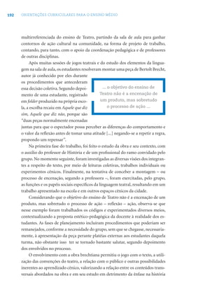 192 ORIENTAÇÕES CURRICULARES PARA O ENSINO MÉDIO
multirreferenciada do ensino de Teatro, partindo da sala de aula para ganhar
contornos de ação cultural na comunidade, na forma de projeto de trabalho,
contando, para tanto, com o apoio da coordenação pedagógica e de professores
de outras disciplinas.
Após muitas sessões de jogos teatrais e do estudo dos elementos da lingua-
gem na sala de aula,os estudantes resolveram montar uma peça de Bertolt Brecht,
autor já conhecido por eles durante
os procedimentos que antecederam
essa decisão coletiva. Segundo depoi-
mento de uma estudante, registrado
em folder produzido na própria esco-
la, a escolha recaiu em Aquele que diz
sim, Aquele que diz não, porque são
“duas peças normalmente encenadas
juntas para que o espectador possa perceber as diferenças do comportamento e
o valor da reﬂexão antes de tomar uma atitude [...] negando-se a repetir a regra,
propondo um repensar”.
Na primeira fase do trabalho, foi feito o estudo da obra e seu contexto, com
o auxílio do professor de História e de um proﬁssional do ramo convidado pelo
grupo. No momento seguinte, foram investigadas as diversas visões dos integran-
tes a respeito do texto, por meio de leituras coletivas, trabalhos individuais ou
experimentos cênicos. Finalmente, na tentativa de conceber a montagem – ou
processo de encenação, segundo a professora –, foram exercitadas, pelo grupo,
as funções e os papéis sociais especíﬁcos da linguagem teatral, resultando em um
trabalho apresentado na escola e em outros espaços cênicos da cidade.
Considerando que o objetivo do ensino de Teatro não é a encenação de um
produto, mas sobretudo o processo de ação – reﬂexão – ação, observa-se que
nesse exemplo foram trabalhados os códigos e experimentados diversos meios,
contextualizando a proposta estético-pedagógica da docente à realidade dos es-
tudantes. As fases de planejamento incluíram procedimentos que poderiam ser
remanejados, conforme a necessidade do grupo, sem que se chegasse, necessaria-
mente, à apresentação da peça perante platéias externas aos estudantes daquela
turma, não obstante isso ter se tornado bastante salutar, segundo depoimento
dos envolvidos no processo.
O envolvimento com a obra brechtiana permitiu o jogo com o texto, a utili-
zação das convenções do teatro, a relação com o público e outras possibilidades
inerentes ao aprendizado cênico, valorizando a relação entre os conteúdos trans-
versais abordados na obra e em seu estudo em detrimento da ênfase na história
... o objetivo do ensino de
Teatro não é a encenação de
um produto, mas sobretudo
o processo de ação ...
 