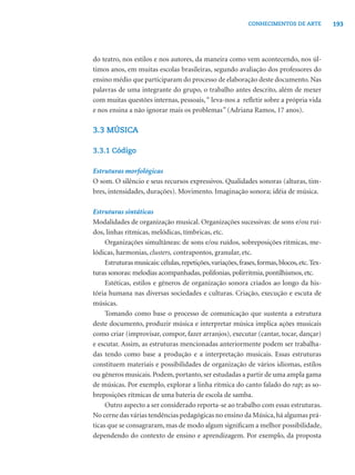 193CONHECIMENTOS DE ARTE
do teatro, nos estilos e nos autores, da maneira como vem acontecendo, nos úl-
timos anos, em muitas escolas brasileiras, segundo avaliação dos professores do
ensino médio que participaram do processo de elaboração deste documento. Nas
palavras de uma integrante do grupo, o trabalho antes descrito, além de mexer
com muitas questões internas, pessoais,“ leva-nos a reﬂetir sobre a própria vida
e nos ensina a não ignorar mais os problemas” (Adriana Ramos, 17 anos).
3.3 MÚSICA
3.3.1 Código
Estruturas morfológicas
O som. O silêncio e seus recursos expressivos. Qualidades sonoras (alturas, tim-
bres, intensidades, durações). Movimento. Imaginação sonora; idéia de música.
Estruturas sintáticas
Modalidades de organização musical. Organizações sucessivas: de sons e/ou ruí-
dos, linhas rítmicas, melódicas, tímbricas, etc.
Organizações simultâneas: de sons e/ou ruídos, sobreposições rítmicas, me-
lódicas, harmonias, clusters, contrapontos, granular, etc.
Estruturas musicais: células,repetições,variações,frases,formas,blocos,etc.Tex-
turas sonoras: melodias acompanhadas, polifonias, polirritmia, pontilhismos, etc.
Estéticas, estilos e gêneros de organização sonora criados ao longo da his-
tória humana nas diversas sociedades e culturas. Criação, execução e escuta de
músicas.
Tomando como base o processo de comunicação que sustenta a estrutura
deste documento, produzir música e interpretar música implica ações musicais
como criar (improvisar, compor, fazer arranjos), executar (cantar, tocar, dançar)
e escutar. Assim, as estruturas mencionadas anteriormente podem ser trabalha-
das tendo como base a produção e a interpretação musicais. Essas estruturas
constituem materiais e possibilidades de organização de vários idiomas, estilos
ou gêneros musicais. Podem, portanto, ser estudadas a partir de uma ampla gama
de músicas. Por exemplo, explorar a linha rítmica do canto falado do rap; as so-
breposições rítmicas de uma bateria de escola de samba.
Outro aspecto a ser considerado reporta-se ao trabalho com essas estruturas.
No cerne das várias tendências pedagógicas no ensino da Música,há algumas prá-
ticas que se consagraram, mas de modo algum signiﬁcam a melhor possibilidade,
dependendo do contexto de ensino e aprendizagem. Por exemplo, da proposta
 