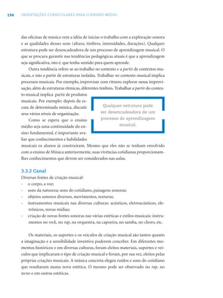 194 ORIENTAÇÕES CURRICULARES PARA O ENSINO MÉDIO
das oﬁcinas de música vem a idéia de iniciar o trabalho com a exploração sonora
e as qualidades desses sons (altura, timbres, intensidades, durações). Qualquer
estrutura pode ser desencadeadora de um processo de aprendizagem musical. O
que se procura garantir nas tendências pedagógicas atuais é que a aprendizagem
seja signiﬁcativa, isto é, que tenha sentido para quem aprende.
Outra tendência refere-se ao trabalho no contexto e a partir de contextos mu-
sicais, e não a partir de estruturas isoladas. Trabalhar no contexto musical implica
processos musicais. Por exemplo, improvisar com ritmos; explorar nessa improvi-
sação, além de estruturas rítmicas, diferentes timbres. Trabalhar a partir do contex-
to musical implica partir de produtos
musicais. Por exemplo: depois da es-
cuta de determinada música, discutir
seus vários níveis de organização.
Como se espera que o ensino
médio seja uma continuidade do en-
sino fundamental, é importante ava-
liar que conhecimentos e habilidades
musicais os alunos já construíram. Mesmo que eles não se tenham envolvido
com o ensino de Música anteriormente, suas vivências cotidianas proporcionam-
lhes conhecimentos que devem ser considerados nas aulas.
3.3.2 Canal
Diversas fontes de criação musical:
- o corpo, a voz;
- sons da natureza; sons do cotidiano, paisagens sonoras;
- objetos sonoros diversos, movimentos, texturas;
- instrumentos musicais nas diversas culturas: acústicos, eletroacústicos, ele-
trônicos, novas mídias;
- criação de novas fontes sonoras nas várias estéticas e estilos musicais: instru-
mentos no rock, no rap, na orquestra, na capoeira, no samba, no choro, etc.
Os materiais, os suportes e os veículos de criação musical são tantos quanto
a imaginação e a sensibilidade inventiva puderem conceber. Em diferentes mo-
mentos históricos e em diversas culturas, foram eleitos materiais, suportes e veí-
culos que implicaram o tipo de criação musical e foram, por sua vez, eleitos pelas
próprias criações musicais. A música concreta elegeu ruídos e sons do cotidiano
que resultaram numa nova estética. O mesmo pode ser observado no rap, no
tecno e em outras estéticas.
Qualquer estrutura pode
ser desencadeadora de um
processo de aprendizagem
musical.
 