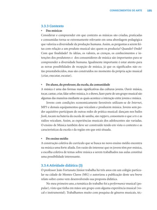 195CONHECIMENTOS DE ARTE
3.3.3 Contexto
• Das músicas
Considerar e compreender em que contexto as músicas são criadas, praticadas
e consumidas torna-se extremamente relevante em uma abordagem pedagógica
que valoriza a diversidade da produção humana. Assim, as perguntas a serem fei-
tas com relação a um produto musical são: quem os produziu? Quando? Onde?
Com que ﬁnalidade? As idéias, os valores, as crenças, os conhecimentos e in-
tenções dos produtores e dos consumidores de música são importantes para se
compreender a diversidade humana. Igualmente importante é estar atento para
as novas possibilidades de recepção de música, já que os signiﬁcados não es-
tão preestabelecidos, mas são construídos no momento da própria ação musical
(criar, executar, escutar).
• Do aluno, do professor, da escola, da comunidade
A música é uma das formas mais signiﬁcativas das culturas jovens. Ouvir música,
tocar,cantar,criar,falar sobre música,ir a shows,fazer parte de um grupo musical são
algumas das maneiras mediante as quais acontece a interação entre jovens e música.
Jovens com condições economicamente favoráveis utilizam-se de Internet,
MP3 e demais equipamentos que veiculam e produzem música. Jovens sem po-
der aquisitivo participam de outras redes de prática musical: dançam nos bailes
funk, tocam na bateria da escola de samba, são rappers, consomem o que a tv e as
rádios veiculam. Assim, as experiências musicais dos adolescentes são variadas.
O ensino de Música também deve ser construído tendo em vista o contexto e as
características da escola e da região em que está situada.
• Do ensino médio
A construção coletiva do currículo que se busca no novo ensino médio encontra
na música uma forte aliada. Em razão do interesse que os jovens têm por música,
a escolha coletiva de temas sobre música a serem trabalhados nas aulas constitui
uma possibilidade interessante.
3.3.4 Atividade didática (3)
O professor João Fortunato Júnior trabalha há três anos em um colégio particu-
lar na cidade de Montes Claros (MG) e autorizou a publicação deste seu breve
relato sobre como vem desenvolvendo sua proposta didática.
No meu primeiro ano, a temática do trabalho foi a performance musical (po-
pular), visto que tinha em mãos um grupo com alguma experiência musical (vo-
cal e instrumental). Trabalhamos muito com pesquisa de gêneros musicais, téc-
 