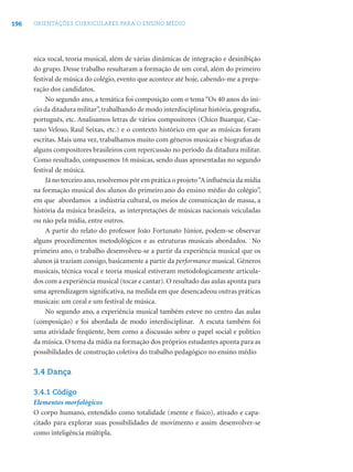 196 ORIENTAÇÕES CURRICULARES PARA O ENSINO MÉDIO
nica vocal, teoria musical, além de várias dinâmicas de integração e desinibição
do grupo. Desse trabalho resultaram a formação de um coral, além do primeiro
festival de música do colégio, evento que acontece até hoje, cabendo-me a prepa-
ração dos candidatos.
No segundo ano, a temática foi composição com o tema “Os 40 anos do iní-
cio da ditadura militar”, trabalhando de modo interdisciplinar história, geograﬁa,
português, etc. Analisamos letras de vários compositores (Chico Buarque, Cae-
tano Veloso, Raul Seixas, etc.) e o contexto histórico em que as músicas foram
escritas. Mais uma vez, trabalhamos muito com gêneros musicais e biograﬁas de
alguns compositores brasileiros com repercussão no período da ditadura militar.
Como resultado, compusemos 16 músicas, sendo duas apresentadas no segundo
festival de música.
Já no terceiro ano,resolvemos pôr em prática o projeto“A inﬂuência da mídia
na formação musical dos alunos do primeiro ano do ensino médio do colégio”,
em que abordamos a indústria cultural, os meios de comunicação de massa, a
história da música brasileira, as interpretações de músicas nacionais veiculadas
ou não pela mídia, entre outros.
A partir do relato do professor João Fortunato Júnior, podem-se observar
alguns procedimentos metodológicos e as estruturas musicais abordados. No
primeiro ano, o trabalho desenvolveu-se a partir da experiência musical que os
alunos já traziam consigo, basicamente a partir da performance musical. Gêneros
musicais, técnica vocal e teoria musical estiveram metodologicamente articula-
dos com a experiência musical (tocar e cantar). O resultado das aulas aponta para
uma aprendizagem signiﬁcativa, na medida em que desencadeou outras práticas
musicais: um coral e um festival de música.
No segundo ano, a experiência musical também esteve no centro das aulas
(composição) e foi abordada de modo interdisciplinar. A escuta também foi
uma atividade freqüente, bem como a discussão sobre o papel social e político
da música. O tema da mídia na formação dos próprios estudantes aponta para as
possibilidades de construção coletiva do trabalho pedagógico no ensino médio
3.4 Dança
3.4.1 Código
Elementos morfológicos
O corpo humano, entendido como totalidade (mente e físico), ativado e capa-
citado para explorar suas possibilidades de movimento e assim desenvolver-se
como inteligência múltipla.
 