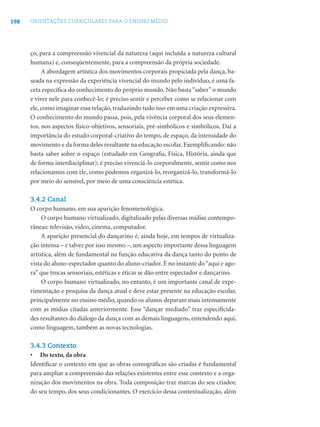 198 ORIENTAÇÕES CURRICULARES PARA O ENSINO MÉDIO
ço, para a compreensão vivencial da natureza (aqui incluída a natureza cultural
humana) e, conseqüentemente, para a compreensão da própria sociedade.
A abordagem artística dos movimentos corporais propiciada pela dança, ba-
seada na expressão da experiência vivencial do mundo pelo indivíduo, é uma fa-
ceta especíﬁca do conhecimento do próprio mundo. Não basta “saber” o mundo
e viver nele para conhecê-lo; é preciso sentir e perceber como se relacionar com
ele, como imaginar essa relação, traduzindo tudo isso em uma criação expressiva.
O conhecimento do mundo passa, pois, pela vivência corporal dos seus elemen-
tos, nos aspectos físico-objetivos, sensoriais, pré-simbólicos e simbólicos. Daí a
importância do estudo corporal-criativo do tempo, de espaço, da intensidade do
movimento e da forma deles resultante na educação escolar. Exempliﬁcando: não
basta saber sobre o espaço (estudado em Geograﬁa, Física, História, ainda que
de forma interdisciplinar); é preciso vivenciá-lo corporalmente, sentir como nos
relacionamos com ele, como podemos organizá-lo, reorganizá-lo, transformá-lo
por meio do sensível, por meio de uma consciência estética.
3.4.2 Canal
O corpo humano, em sua aparição fenomenológica.
O corpo humano virtualizado, digitalizado pelas diversas mídias contempo-
râneas: televisão, vídeo, cinema, computador.
A aparição presencial do dançarino é, ainda hoje, em tempos de virtualiza-
ção intensa – e talvez por isso mesmo –, um aspecto importante dessa linguagem
artística, além de fundamental na função educativa da dança tanto do ponto de
vista do aluno-espectador quanto do aluno-criador. É no instante do“aqui e ago-
ra” que trocas sensoriais, estéticas e éticas se dão entre espectador e dançarino.
O corpo humano virtualizado, no entanto, é um importante canal de expe-
rimentação e pesquisa da dança atual e deve estar presente na educação escolar,
principalmente no ensino médio, quando os alunos deparam mais intensamente
com as mídias citadas anteriormente. Esse “dançar mediado” traz especiﬁcida-
des resultantes do diálogo da dança com as demais linguagens, entendendo aqui,
como linguagem, também as novas tecnologias.
3.4.3 Contexto
• Do texto, da obra
Identiﬁcar o contexto em que as obras coreográﬁcas são criadas é fundamental
para ampliar a compreensão das relações existentes entre esse contexto e a orga-
nização dos movimentos na obra. Toda composição traz marcas do seu criador,
do seu tempo, dos seus condicionantes. O exercício dessa contextualização, além
 