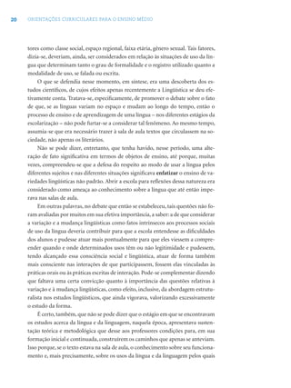 20 ORIENTAÇÕES CURRICULARES PARA O ENSINO MÉDIO
tores como classe social, espaço regional, faixa etária, gênero sexual. Tais fatores,
dizia-se, deveriam, ainda, ser considerados em relação às situações de uso da lín-
gua que determinam tanto o grau de formalidade e o registro utilizado quanto a
modalidade de uso, se falada ou escrita.
O que se defendia nesse momento, em síntese, era uma descoberta dos es-
tudos cientíﬁcos, de cujos efeitos apenas recentemente a Lingüística se deu efe-
tivamente conta. Tratava-se, especiﬁcamente, de promover o debate sobre o fato
de que, se as línguas variam no espaço e mudam ao longo do tempo, então o
processo de ensino e de aprendizagem de uma língua – nos diferentes estágios da
escolarização – não pode furtar-se a considerar tal fenômeno. Ao mesmo tempo,
assumia-se que era necessário trazer à sala de aula textos que circulassem na so-
ciedade, não apenas os literários.
Não se pode dizer, entretanto, que tenha havido, nesse período, uma alte-
ração de fato signiﬁcativa em termos de objetos de ensino, até porque, muitas
vezes, compreendeu-se que a defesa do respeito ao modo de usar a língua pelos
diferentes sujeitos e nas diferentes situações signiﬁcava enfatizar o ensino de va-
riedades lingüísticas não padrão. Abrir a escola para reﬂexões dessa natureza era
considerado como ameaça ao conhecimento sobre a língua que até então impe-
rava nas salas de aula.
Em outras palavras, no debate que então se estabeleceu, tais questões não fo-
ram avaliadas por muitos em sua efetiva importância,a saber: a de que considerar
a variação e a mudança lingüísticas como fatos intrínsecos aos processos sociais
de uso da língua deveria contribuir para que a escola entendesse as diﬁculdades
dos alunos e pudesse atuar mais pontualmente para que eles viessem a compre-
ender quando e onde determinados usos têm ou não legitimidade e pudessem,
tendo alcançado essa consciência social e lingüística, atuar de forma também
mais consciente nas interações de que participassem, fossem elas vinculadas às
práticas orais ou às práticas escritas de interação. Pode-se complementar dizendo
que faltava uma certa convicção quanto à importância das questões relativas à
variação e à mudança lingüísticas, como efeito, inclusive, da abordagem estrutu-
ralista nos estudos lingüísticos, que ainda vigorava, valorizando excessivamente
o estudo da forma.
É certo, também, que não se pode dizer que o estágio em que se encontravam
os estudos acerca da língua e da linguagem, naquela época, apresentava susten-
tação teórica e metodológica que desse aos professores condições para, em sua
formação inicial e continuada, construírem os caminhos que apenas se anteviam.
Isso porque, se o texto estava na sala de aula, o conhecimento sobre seu funciona-
mento e, mais precisamente, sobre os usos da língua e da linguagem pelos quais
 