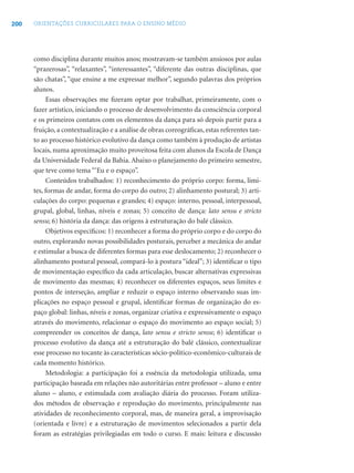 200 ORIENTAÇÕES CURRICULARES PARA O ENSINO MÉDIO
como disciplina durante muitos anos; mostravam-se também ansiosos por aulas
“prazerosas”, “relaxantes”, “interessantes”, “diferente das outras disciplinas, que
são chatas”, “que ensine a me expressar melhor”, segundo palavras dos próprios
alunos.
Essas observações me ﬁzeram optar por trabalhar, primeiramente, com o
fazer artístico, iniciando o processo de desenvolvimento da consciência corporal
e os primeiros contatos com os elementos da dança para só depois partir para a
fruição, a contextualização e a análise de obras coreográﬁcas, estas referentes tan-
to ao processo histórico evolutivo da dança como também à produção de artistas
locais, numa aproximação muito proveitosa feita com alunos da Escola de Dança
da Universidade Federal da Bahia. Abaixo o planejamento do primeiro semestre,
que teve como tema “‘Eu e o espaço”.
Conteúdos trabalhados: 1) reconhecimento do próprio corpo: forma, limi-
tes, formas de andar, forma do corpo do outro; 2) alinhamento postural; 3) arti-
culações do corpo: pequenas e grandes; 4) espaço: interno, pessoal, interpessoal,
grupal, global, linhas, níveis e zonas; 5) conceito de dança: lato sensu e stricto
sensu; 6) história da dança: das origens à estruturação do balé clássico.
Objetivos especíﬁcos: 1) reconhecer a forma do próprio corpo e do corpo do
outro, explorando novas possibilidades posturais, perceber a mecânica do andar
e estimular a busca de diferentes formas para esse deslocamento; 2) reconhecer o
alinhamento postural pessoal, compará-lo à postura “ideal”; 3) identiﬁcar o tipo
de movimentação especíﬁco da cada articulação, buscar alternativas expressivas
de movimento das mesmas; 4) reconhecer os diferentes espaços, seus limites e
pontos de interseção, ampliar e reduzir o espaço interno observando suas im-
plicações no espaço pessoal e grupal, identiﬁcar formas de organização do es-
paço global: linhas, níveis e zonas, organizar criativa e expressivamente o espaço
através do movimento, relacionar o espaço do movimento ao espaço social; 5)
compreender os conceitos de dança, lato sensu e stricto sensu; 6) identiﬁcar o
processo evolutivo da dança até a estruturação do balé clássico, contextualizar
esse processo no tocante às características sócio-político-econômico-culturais de
cada momento histórico.
Metodologia: a participação foi a essência da metodologia utilizada, uma
participação baseada em relações não autoritárias entre professor – aluno e entre
aluno – aluno, e estimulada com avaliação diária do processo. Foram utiliza-
dos métodos de observação e reprodução do movimento, principalmente nas
atividades de reconhecimento corporal, mas, de maneira geral, a improvisação
(orientada e livre) e a estruturação de movimentos selecionados a partir dela
foram as estratégias privilegiadas em todo o curso. E mais: leitura e discussão
 