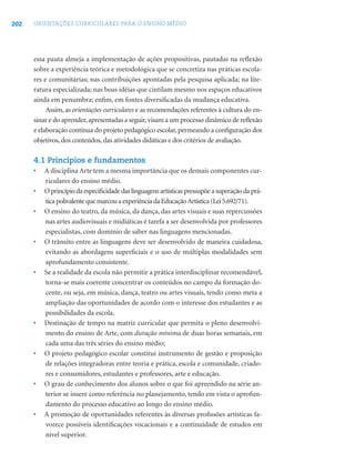 202 ORIENTAÇÕES CURRICULARES PARA O ENSINO MÉDIO
essa pauta almeja a implementação de ações propositivas, pautadas na reﬂexão
sobre a experiência teórica e metodológica que se concretiza nas práticas escola-
res e comunitárias; nas contribuições apontadas pela pesquisa aplicada; na lite-
ratura especializada; nas boas idéias que cintilam mesmo nos espaços educativos
ainda em penumbra; enﬁm, em fontes diversiﬁcadas da mudança educativa.
Assim, as orientações curriculares e as recomendações referentes à cultura do en-
sinar e do aprender,apresentadas a seguir,visam a um processo dinâmico de reﬂexão
e elaboração contínua do projeto pedagógico escolar,permeando a conﬁguração dos
objetivos, dos conteúdos, das atividades didáticas e dos critérios de avaliação.
4.1 Princípios e fundamentos
• A disciplina Arte tem a mesma importância que os demais componentes cur-
riculares do ensino médio.
• Oprincípiodaespeciﬁcidadedaslinguagensartísticaspressupõeasuperaçãodaprá-
ticapolivalentequemarcouaexperiênciadaEducaçãoArtística(Lei5.692/71).
• O ensino do teatro, da música, da dança, das artes visuais e suas repercussões
nas artes audiovisuais e midiáticas é tarefa a ser desenvolvida por professores
especialistas, com domínio de saber nas linguagens mencionadas.
• O trânsito entre as linguagens deve ser desenvolvido de maneira cuidadosa,
evitando as abordagens superﬁciais e o uso de múltiplas modalidades sem
aprofundamento consistente.
• Se a realidade da escola não permitir a prática interdisciplinar recomendável,
torna-se mais coerente concentrar os conteúdos no campo da formação do-
cente, ou seja, em música, dança, teatro ou artes visuais, tendo como meta a
ampliação das oportunidades de acordo com o interesse dos estudantes e as
possibilidades da escola.
• Destinação de tempo na matriz curricular que permita o pleno desenvolvi-
mento do ensino de Arte, com duração mínima de duas horas semanais, em
cada uma das três séries do ensino médio;
• O projeto pedagógico escolar constitui instrumento de gestão e proposição
de relações integradoras entre teoria e prática, escola e comunidade, criado-
res e consumidores, estudantes e professores, arte e educação.
• O grau de conhecimento dos alunos sobre o que foi apreendido na série an-
terior se insere como referência no planejamento, tendo em vista o aprofun-
damento do processo educativo ao longo do ensino médio.
• A promoção de oportunidades referentes às diversas proﬁssões artísticas fa-
vorece possíveis identiﬁcações vocacionais e a continuidade de estudos em
nível superior.
 