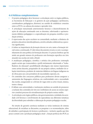204 ORIENTAÇÕES CURRICULARES PARA O ENSINO MÉDIO
4.4 Políticas complementares
• O projeto pedagógico deve favorecer a articulação entre os órgãos públicos,
as Secretarias de Educação e os gestores da ação pedagógica (professores,
coordenadores pedagógicos, diretores) no sentido de estabelecer conexões
entre os PCN e as culturas do ensinar e aprender Arte.
• A articulação mencionada anteriormente favorece o desenvolvimento de
ações de educação continuada com os docentes, valorizando o aprimora-
mento didático-pedagógico e a especialização em pesquisa cientíﬁca e pro-
dução artística.
• A repercussão das ações escolares na comunidade, mediante a dinâmica de
projetos educativos interdisciplinares, envolve atitudes colaborativas e parce-
rias signiﬁcantes.
• A ênfase na importância da formação docente em arte, tanto a formação ini-
cial como a continuada. O valor desse documento esvazia-se sem o acompa-
nhamento de uma política de formação docente. E é preciso lembrar que há
ainda um grande número de professores sem formação especíﬁca em Arte
atuando nas escolas em todo o Brasil.
• A atualização pedagógica, cientíﬁca e artística dos professores contempla
papéis sociais que transcendem o perﬁl estritamente relacionado a “traba-
lhadores da educação”, possibilitando abordagens não menos importantes
como artista-docente, pesquisador de sua própria cultura, mediador de re-
lações interétnicas, produtor de materiais didáticos em línguas indígenas ou
de obras para uso com portadores de necessidades especiais, etc.
• Os conteúdos dos concursos públicos para professores devem assegurar a
autonomia das linguagens artísticas, em conformidade com a necessidade
das escolas, assegurando-se a divisão de vagas entre as artes visuais, música,
teatro e dança.
• O debate com universidades e instituições similares no sentido de promover
a inclusão dos conteúdos de Arte nos vestibulares de acesso ao ensino supe-
rior constitui processo de retroalimentação do próprio ensino médio.
• A articulação com órgãos públicos, não governamentais e entidades da socie-
dade civil favorece o envolvimento de especialistas nas diferentes temáticas
da diversidade para subsidiar a elaboração do projeto pedagógico escolar.
No intuito de garantir coerência mediante as várias instâncias do sistema
educacional, de socializar as discussões, as pesquisas e as recomendações, além
de subsidiar a participação de técnicos e professores – inclusive aqueles que têm
pouco contato com a produção pedagógica atual –, função profícua dos PCN, as
 