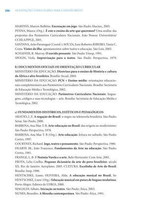 206 ORIENTAÇÕES CURRICULARES PARA O ENSINO MÉDIO
MARTINS, Marcos Bulhões. Encenação em jogo. São Paulo: Hucitec, 2005.
PENNA, Maura (Org.). É este o ensino da arte que queremos? Uma análise das
propostas dos Parâmetros Curriculares Nacionais. João Pessoa: Universitária/
CCHLA/PPGE, 2001.
SANTANA,Arão Paranaguá (Coord.); SOUZA, Luiz Roberto; RIBEIRO, Tânia C.
Costa. Visões da ilha: apontamentos sobre teatro e educação. São Luís, 2003.
SCHAFFER, R. Murray. O ouvido pensante. São Paulo: Unesp, 1991.
SPOLIN, Viola. Improvisação para o teatro. São Paulo: Perspectiva, 1979.
b) DOCUMENTOS OFICIAIS DE ORIENTAÇÃO CURRICULAR
MINISTÉRIO DA EDUCAÇÃO. Diretrizes para o ensino de História e cultura
da África e afro-brasileira. Brasília: Secad, 2004.
MINISTÉRIO DA EDUCAÇÃO. PCN + Ensino médio: orientações educacio-
nais complementares aos Parâmetros Curriculares Nacionais. Brasília: Secretaria
de Educação Média e Tecnológica, 2002.
MINISTÉRIO DA EDUCAÇÃO. Parâmetros Curriculares Nacionais: lingua-
gens, códigos e suas tecnologias – arte. Brasília: Secretaria de Educação Média e
Tecnológica, 2002.
c) FUNDAMENTOS HISTÓRICOS, ESTÉTICOS E PEDAGÓGICOS
ARAÚJO, J. Z. A negação do Brasil: o negro na telenovela brasileira. São Paulo:
Senac São Paulo, 2000.
BARBOSA, Ana Mae T. B. Arte-educação no Brasil: das origens ao modernismo.
São Paulo: Perspectiva, 1978.
BARBOSA, Ana Mae T. B (Org.). Arte-educação: leitura no subsolo. São Paulo:
Cortez, 1997.
COURTNEY, Richard. Jogo, teatro e pensamento. São Paulo: Perspectiva, 1980.
DUARTE JR., João Francisco. Fundamentos da Arte na educação. São Paulo:
Cortez, 1981.
FRANGE, L. B. P. Noêmia Varela e a arte. Belo Horizonte: Com Arte, 2001.
FROTA, Lélia Coelho. Pequeno dicionário da arte do povo brasileiro: século
XX. Rio de Janeiro: Aeroplano. 2005. CULTURA. Escolinha de Arte do Brasil.
Brasília: Inep, 1980.
HENTSCHKE, Liane; OLIVEIRA, Alda. A educação musical no Brasil. In:
HENTSCHKE, Liane (Org.) Educação musical em países de línguas neolatinas.
Porto Alegre: Editora da UFRGS, 2000.
MAGALDI, Sábato. Iniciação ao teatro. São Paulo: Ática, 2003.
NUNES, Benedito. A ﬁlosoﬁa contemporânea. São Paulo: Ática, 1991.
 