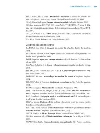 207CONHECIMENTOS DE ARTE
PEREGRINO, Yara (Coord.). Da camiseta ao museu: o ensino das artes na de-
mocratização da cultura. João Pessoa: Editora Universitária/UFPB, 1995.
SILVA, Eliana Rodrigues. Dança e pós-modernidade. Salvador: Edubaf, 2005.
SOUZA, Jusamara; HENTSCHKE, Liane; WOLFFENBÜTTEL, Cristina R. Mú-
sica para professores: experiências de formação continuada. Porto Alegre: UFR-
GS, 2004.
TELLES, Narciso et al. Teatro: ensino, história, teoria. Uberlândia: Editora da
Universidade Federal de Uberlândia, 2004.
VIANNA, Klauss. A dança. São Paulo: Summus, 2005.
d) METODOLOGIA DE ENSINO
BARBOSA, Ana Mae. A imagem no ensino da arte. São Paulo: Perspectiva,
1991.
BERTAZZO, Ivaldo. Cidadão corpo: identidade e autonomia do movimento. São
Paulo: Sesc/Opera Prima, 1996.
BOAL, Augusto. Jogos para atores e não-atores. Rio de Janeiro: Civilização Bra-
sileira, 1998.
CALAZANS, Julieta et al. Dança e educação em movimento. São Paulo: Cortez,
2003.
FERRAZ, Maria Heloísa; FUSARI, Maria F. R. Metodologia do ensino da arte.
São Paulo: Cortez, 1993.
JAPIASSU, Ricardo. Metodologia do ensino do teatro. Campinas: Papirus,
2001.
KOUDELA, Ingrid Dormien. Um jogo de aprendizagem. São Paulo: Perspectiva,
1991.
KUSNET, Eugênio. Ator e método. São Paulo: Perspectiva, 1998.
MARTINS, Míriam; PICOSQUI, Gisa; GUERRA, Maria. Didática do ensino da
arte: a língua do mundo – poetizar, fruir e conhecer arte. São Paulo: FTD, 1998.
PAZ, Ermelinda. Pedagogia musical brasileira no século XX: metodologias e
tendências. Brasília: Musimed, 2000.
PENNA, Maura. O dito e o feito: política educacional e arte no ensino médio.
João Pessoa: Manufatura, 2003.
RICTHER, Ivone Mendes. Interculturalidade e estética do cotidiano no ensino
das artes visuais. Campinas: Mercado das Letras, 2003.
SOTER, Silvia et al. Lições de dança. Rio de Janeiro: UniverCidade, 2003.
SOUZA, Jusamara (Org.) Música, cotidiano e educação. Porto Alegre: UFRGS,
2000.
SWANWICK, Keith. Ensinando música musicalmente. São Paulo: Moderna,
 