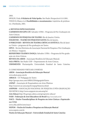 208 ORIENTAÇÕES CURRICULARES PARA O ENSINO MÉDIO
2003.
SPOLIN, Viola. O ﬁchário de Viola Spolin. São Paulo: Perspectiva111111001.
TINOCO, Eliane et al. Possibilidades e encantamentos: trajetórias de professo-
res. Uberlândia, 2003.
e) REVISTAS ESPECIALIZADAS
CADERNOS DO GIPE-CIT. Salvador: UFBA – Programa de Pós-Graduação em
Artes Cênicas.
CADERNOS DE PESQUISA EM TEATRO. Rio de Janeiro: Unirio.
FOLHETIM – TEATRO DO PEQUENO GESTO. Rio de Janeiro.
O PERCEVEJO – REVISTA DE TEATRO, CRÍTICA E ESTÉTICA. Rio de Janei-
ro: Unirio – programa de Pós-graduação em Teatro.
OPUS – Revista Eletrônica da Associação Nacional de Pesquisa e Pós-Graduação
em Música / Anppom.
REPERTÓRIO TEATRO E DANÇA. Salvador: UFBA – Programa de Pós-gradu-
ação em Artes Cênicas.
REVISTA DA ABEM – Associação Brasileira de Educação Musical.
SALA PRETA. São Paulo: USP – Departamento de Artes Cênicas.
URDIMENTO. Florianópolis: Universidade Estadual de Santa Catarina.
f) COMUNIDADES VIRTUAIS E PORTAIS
ABEM – Associação Brasileira de Educação Musical
www.abem.pop.com.br
ABRACE – GT Pedagogia do Teatro
http://groups.msn.com/ABRACEPedagogiadoTeatro
ANPAP – Associação de Pesquisadores em Artes Plásticas
http://wawrwt.iar.unicamp.br/anpap/historico.html
ANPPOM – ASSOCIAÇÃO NACIONAL DE PESQUISA E PÓS-GRADUAÇÃO
EM MÚSICA http://www.anppom.iar.unicamp.br/
Arte-Educar http://br.groups.yahoo.com/group/arte-educar/
FAEB – Federação de Arte Educadores do Brasil http://www.faeb.art.br/
NACE – Núcleo Transdisciplinar de Pesquisa em Artes Cênicas e Espetacula-
res/ UFAL
www.chla.ufal.br/artes/nace/
NEPEM – Núcleo de Estudos e Pesquisas em Educação Musical
www.nepem.com.br
Núcleo de Educação Musical – Universidade Estadual de Santa Catarina
 