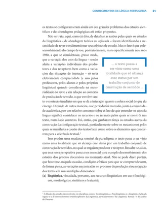 21CONHECIMENTOS DE LÍNGUA PORTUGUESA
os textos se conﬁguram eram ainda um dos grandes problemas dos estudos cien-
tíﬁcos e das abordagens pedagógicas até então propostas.
Não se trata, aqui, como já dito, de detalhar as razões pelas quais os estudos
da Lingüística – de abordagem teórica ou aplicada – foram identiﬁcando a ne-
cessidade de rever e redimensionar seus objetos de estudo. Mas o fato é que o de-
senvolvimento do campo levou, posteriormente, mais especiﬁcamente nos anos
1980, a que se considerasse, grosso modo,
que a variação dos usos da língua – sendo
afeita a variações individuais dos produ-
tores e dos receptores bem como a varia-
ções das situações de interação – só seria
efetivamente compreendida (e isso pelos
professores, pelos alunos e pelos próprios
lingüistas) quando considerada na mate-
rialidade do texto e em relação ao contexto
de produção de sentido, o que envolve tan-
to o contexto imediato em que se dá a interação quanto a esfera social de que ela
emerge. Dizendo de outra maneira, esse período foi marcado, junto à comunida-
de acadêmica, por um relativo consenso sobre o fato de que entender os usos da
língua signiﬁca considerar os recursos e os arranjos pelos quais se constrói um
texto, num dado contexto. Foi, então, que ganharam força os estudos acerca da
construção da conﬁguração textual, particularmente sobre os mecanismos pelos
quais se manifesta a coesão dos textos bem como sobre os elementos que concor-
rem para a coerência textual.2
Isso produz uma mudança sensível de paradigma: o texto passa a ser visto
como uma totalidade que só alcança esse status por um trabalho conjunto de
construção de sentidos, no qual se engajam produtor e receptor. Ressalte-se, aliás,
que essa nova perspectiva passa a ser essencial para o amplo desenvolvimento dos
estudos dos gêneros discursivos no momento atual. Não se pode dizer, porém,
que houvesse, naquela ocasião, condições efetivas para que se compreendessem,
de forma plena, as variações encontradas no processo de produção e/ou recepção
dos textos em suas múltiplas dimensões:
(a) lingüística, vinculada, portanto, aos recursos lingüísticos em uso (fonológi-
cos, morfológicos, sintáticos e lexicais);
... o texto passa a
ser visto como uma
totalidade que só alcança
esse status por um
trabalho conjunto de
construção de sentidos ...
2
À difusão dos estudos desenvolvidos em disciplinas como a Sociolingüística, a Psicolingüística e a Lingüística Aplicada
seguiu-se a de outros domínios interdisciplinares da Lingüística, particularmente o da Lingüística Textual e o da Análise
do Discurso.
 