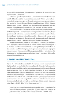 214 ORIENTAÇÕES CURRICULARES PARA O ENSINO MÉDIO
de suas práticas pedagógicas, desrespeitando a pluralidade de culturas e de seus
sujeitos, alunos e professores.
Entende-se que a tarefa de produzir o presente texto tem uma história e um
sentido diferentes da idéia de prescrição e de manual. O texto é, na verdade, o
resultado de um processo que envolveu não apenas as pessoas que participaram
dos seminários promovidos pelo Ministério da Educação em 2004. A discussão
foi além desses eventos e envolveu uma signiﬁcativa parcela daqueles que pen-
sam, discutem, produzem e ensinam Educação Física nas escolas brasileiras.
Este documento não é o produto de um pensamento único, uma produção par-
ticular.Ele representa o esforço daqueles que compareceram aos seminários,dos que
participaram da rede virtual e de eventos cientíﬁcos e acadêmicos em todo o Brasil,e
da contribuição dos leitores críticos. Nesse sentido o desassombro de escrever acerca
de orientações curriculares foi efetivado por meio da participação ampla da comuni-
dade acadêmica e escolar e dos que constroem a Educação Física escolar.
O texto busca reﬂetir o que está na pauta da prática da Educação Física esco-
lar. A expectativa é dar continuidade ao diálogo sobre as práticas pedagógicas e
as intenções educativas da escola. Espera-se que, a partir do presente texto, as re-
des de ensino das diferentes regiões, municípios e escolas, formulem os próprios
textos, tendo em vista suas possibilidades, particularidades e experiências. Este
documento foi produzido na perspectiva de orientar e provocar o debate sobre
nossas práticas pedagógicas.
1 SOBRE O ASPECTO LEGAL
Apesar de a Educação Física no âmbito da escola já possuir um ordenamento
legal detalhado na atual Lei de Diretrizes e Bases da Educação Nacional, muitos
membros da comunidade escolar desconhecem a atual condição de obrigatorie-
dade da Educação Física na escola. Não é esse o objetivo do texto. Entretanto,
comoesseassuntofoirecorrentenossemináriosrealizadosem2004,concluímosque,
apesar de considerarmos que a legitimação da Educação Física na escola depende
diretamente de sua relação com a comunidade escolar, a preocupação de professores
e técnicos educacionais com suas particularidades e seus enfrentamentos nas respec-
tivas comunidades deveria ser levada em consideração. Enfatiza-se neste documento
o que dispõe a LDBEN (Lei nº 9.394/96), no Artigo 26, § 3º:
A educação física, integrada à proposta pedagógica da escola, é componente cur-
ricular da Educação Básica, ajustando-se às faixas etárias e às condições da
população escolar, sendo facultativa nos cursos noturnos. (LDBEN, 1996).
 