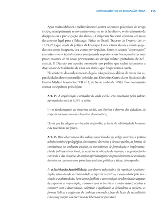 215CONHECIMENTOS DE EDUCAÇÃO FÍSICA
Após muitos debates e esclarecimentos acerca de pontos polêmicos do artigo
citado, principalmente se no ensino noturno seria facultativo o oferecimento da
disciplina ou a participação do aluno, o Congresso Nacional aprovou um novo
documento legal para a Educação Física no Brasil. Trata-se do Decreto-Lei nº
10.793/03, que isenta da prática da Educação Física vários alunos e alunas julga-
dos ora como incapazes, ora como privilegiados. Entre os alunos “dispensados”
encontram-se os trabalhadores com jornada superior a seis horas; mulheres com
prole; maiores de 30 anos; pertencentes ao serviço militar; portadores de deﬁ-
ciência. O Decreto em questão pressupõe um padrão que exclui justamente a
diversidade de trajetórias de vida dos alunos que freqüentam a escola.
No contexto dos ordenamentos legais, não podemos deixar de tratar das es-
peciﬁcidades do ensino médio deﬁnidas nas Diretrizes Curriculares Nacionais do
Ensino Médio (Resolução CEB nº 3, de 26 de junho de 1998). Esse documento
aponta os seguintes princípios:
Art. 2º. A organização curricular de cada escola será orientada pelos valores
apresentados na Lei 9.394, a saber:
I - os fundamentais ao interesse social, aos direitos e deveres dos cidadãos, de
respeito ao bem comum e à ordem democrática;
II - os que fortaleçam os vínculos de família, os laços de solidariedade humana
e de tolerância recíproca.
Art. 3º. Para observância dos valores mencionados no artigo anterior, a prática
administrativa e pedagógica dos sistemas de ensino e de suas escolas, as formas de
convivência no ambiente escolar, os mecanismos de formulação e implementa-
ção de política educacional, os critérios de alocação de recursos, a organização do
currículo e das situações de ensino aprendizagem e os procedimentos de avaliação
deverão ser coerentes com princípios estéticos, políticos e éticos, abrangendo:
I - a Estética da Sensibilidade, que deverá substituir a da repetição e padroni-
zação, estimulando a criatividade, o espírito inventivo, a curiosidade pelo inu-
sitado, e a afetividade, bem como facilitar a constituição de identidades capazes
de suportar a inquietação, conviver com o incerto e o imprevisível, acolher e
conviver com a diversidade, valorizar a qualidade, a delicadeza, a sutileza, as
formas lúdicas e alegóricas de conhecer o mundo e fazer do lazer, da sexualidade
e da imaginação um exercício de liberdade responsável.
 