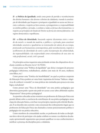 216 ORIENTAÇÕES CURRICULARES PARA O ENSINO MÉDIO
II - a Política da Igualdade, tendo como ponto de partida o reconhecimento
dos direitos humanos e dos deveres e direitos da cidadania, visando à constitui-
ção de identidades que busquem e pratiquem a igualdade no acesso aos bens so-
ciais e culturais, o respeito ao bem comum, o protagonismo e a responsabilidade
no âmbito público e privado, o combate a todas as formas discriminatórias e o
respeito aos princípios do Estado de Direito na forma do sistema federativo e do
regime democrático e republicano.
III - a Ética da Identidade, buscando superar dicotomias entre o mun-
do da moral e o mundo da matéria, o público e o privado, para constituir
identidades sensíveis e igualitárias no testemunho de valores de seu tempo,
praticando um humanismo contemporâneo, pelo reconhecimento, respeito e
acolhimento da identidade do outro e pela incorporação da solidariedade,
da responsabilidade e da reciprocidade como orientadoras de seus atos na
vida profissional, social, civil e pessoal.
Os princípios acima requerem uma profunda revisão dos dispositivos de ex-
clusão contidos no Decreto-Lei nº 10.793/03.
Como pensar uma “Política da Igualdade” que deixa à margem do processo
pedagógico deﬁcientes, trabalhadores, adultos com mais de 30 anos, mulheres
com ﬁlhos, etc.?
Como pensar uma “Estética da Sensibilidade”, na qual as práticas corporais
da Educação Física podem ser uma fonte riquíssima de formas “lúdicas e alegó-
ricas de conhecer o mundo”, se essas práticas são ensinadas para poucos em uma
lógica excludente?
Como pensar uma “Ética da Identidade” em uma prática pedagógica que
determina quem pode e quem não pode ter acesso a esse saber, deﬁnindo sujeitos
“dispensáveis” dessa prática pedagógica?
As questões colocadas acima remetem aos professores de Educação Física um
grande debate sobre a coerência da contribuição de sua prática pedagógica nessa
etapa da educação básica, com base nos princípios expostos pela referida Resolu-
ção. É no desenho não coerente e não consensual dos ordenamentos legais que os
professores de Educação Física são chamados a tomar posicionamento político e
pedagógico de sua prática educativa.
Como membros da comunidade escolar, os professores de todas as discipli-
nas têm o dever de participar e de ajudar a deﬁnir os rumos e os objetivos da edu-
cação apresentando argumentos que possam qualiﬁcar os seus conhecimentos e
justiﬁcar a presença da disciplina para a cidadania.
 