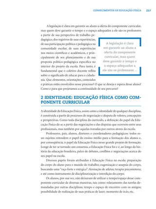 217CONHECIMENTOS DE EDUCAÇÃO FÍSICA
A legislação é clara em garantir ao aluno a oferta do componente curricular,
mas quem deve garantir o tempo e o espaço adequados a ele são os professores
a partir de sua perspectiva de trabalho pe-
dagógico, dos registros de suas experiências,
de sua participação política e pedagógica na
comunidade escolar, de suas experiências
nos meios cientíﬁcos e acadêmicos, e prin-
cipalmente de seu planejamento e de sua
proposta político-pedagógica especíﬁca no
interior do projeto da escola. Para tanto, é
fundamental que o coletivo docente reﬂita
sobre o signiﬁcado de educar para a cidada-
nia. Que elementos, orientações, conteúdos
e práticas estão envolvidos nesse processo? O que se deseja e espera desse aluno?
Como e para que projetamos a continuidade de seu percurso?
2 IDENTIDADE: EDUCAÇÃO FÍSICA COMO COM-
PONENTE CURRICULAR
A identidade da Educação Física,assim como a identidade de qualquer disciplina,
é construída a partir de processos de negociação e disputa de valores, concepções
e perspectivas. Como toda disciplina do currículo, a deﬁnição do papel da Edu-
cação Física dá-se a partir das negociações e das disputas que ocorrem entre seus
proﬁssionais, mas também por aquelas travadas por outros atores da escola.
Professores, pais, alunos, diretores e coordenadores pedagógicos: todos es-
ses sujeitos entendem o papel do ensino médio para a formação dos alunos e,
por conseqüência, o papel da Educação Física nesse grande projeto de formação.
Longe de ter se tornado um consenso, a Educação Física foi e é, ao longo da his-
tória da educação brasileira, palco de debates, conﬂitos e negociações acerca do
seu papel na escola.
Diversos papéis foram atribuídos à Educação Física na escola: preparação
do corpo do aluno para o mundo do trabalho; eugenização e assepsia do corpo,
buscando uma “raça forte e enérgica”; formação de atletas; terapia psicomotora;
e até como instrumento de disciplinarização e interdição do corpo.
Os alunos, por sua vez, não deixaram de utilizar o tempo/espaço desse com-
ponente curricular de diversas maneiras, tais como: relaxamento das tarefas de-
mandadas por outras disciplinas; tempo e espaço de encontro com os amigos;
possibilidade de realização de suas práticas de lazer; momento de ócio, etc.
A legislação é clara
em garantir ao aluno a
oferta do componente
curricular, mas quem
deve garantir o tempo e
o espaço adequados a
ele são os professores ...
 