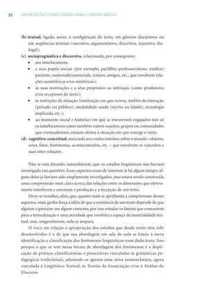 22 ORIENTAÇÕES CURRICULARES PARA O ENSINO MÉDIO
(b) textual, ligada, assim, à conﬁguração do texto, em gêneros discursivos ou
em seqüências textuais (narrativa, argumentativa, descritiva, injuntiva, dia-
logal);
(c) sociopragmática e discursiva, relacionada, por conseguinte:
• aos interlocutores;
• a seus papéis sociais (por exemplo, pai/ﬁlho, professor/aluno, médico/
paciente, namorado/namorada, irmãos, amigos, etc., que envolvem rela-
ções assimétricas e/ou simétricas);
• às suas motivações e a seus propósitos na interação (como produtores
e/ou receptores do texto);
• às restrições da situação (instituição em que ocorre, âmbito da interação
(privado ou público), modalidade usada (escrita ou falada), tecnologia
implicada, etc.);
• ao momento social e histórico em que se encontram engajados não só
os interlocutores como também outros sujeitos, grupos ou comunidades
que eventualmente estejam afeitos à situação em que emerge o texto.
(d) cognitivo-conceitual,associada aos conhecimentos sobre o mundo –objetos,
seres, fatos, fenômenos, acontecimentos, etc. – que envolvem os conceitos e
suas inter-relações.
Não se está dizendo, naturalmente, que os estudos lingüísticos não haviam
investigado tais questões. Esses aspectos eram de interesse já há algum tempo; al-
guns deles já haviam sido amplamente investigados, mas estava sendo construída
uma compreensão mais clara acerca das relações entre as dimensões que efetiva-
mente interferem e orientam a produção e a recepção de um texto.
Deve-se ressaltar, aliás, que, quanto mais se aprofunda a compreensão desses
aspectos, mais ganha força a idéia de que a existência de um texto depende de que
alguém o processe em algum contexto; por isso estudar os fatores que concorrem
para a textualização é uma atividade que exorbita o espaço da materialidade tex-
tual, mas, inegavelmente, nela se ampara.
O risco em relação à apropriação dos estudos que desde então têm sido
desenvolvidos é o de que sua abordagem em sala de aula se limite à mera
identificação e classificação dos fenômenos lingüísticos num dado texto. Isso
porque o que se tem nessa forma de abordagem dos fenômenos é a dupli-
cação de práticas classificatórias e prescritivas vinculadas às gramáticas pe-
dagógicas tradicionais, adotando-se apenas uma nova nomenclatura, agora
vinculada à Lingüística Textual, às Teorias da Enunciação e/ou à Análise do
Discurso.
 