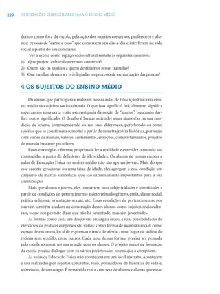 220 ORIENTAÇÕES CURRICULARES PARA O ENSINO MÉDIO
dentro como fora da escola, pela ação dos sujeitos concretos, professores e alu-
nos: pessoas de “carne e osso” que constroem seu dia-a-dia e interferem na vida
social a partir do seu cotidiano.
Ver a escola como espaço sociocultural remete às seguintes questões:
1) Que projeto cultural queremos construir?
2) Quem são os sujeitos a quem destinamos nosso trabalho?
3) Que escolhas devem ser privilegiadas no processo de escolarização das pessoas?
4 OS SUJEITOS DO ENSINO MÉDIO
Os alunos que participam e realizam nossas aulas de Educação Física no ensi-
no médio são sujeitos socioculturais. O que isso signiﬁca? Inicialmente, signiﬁca
superarmos uma certa visão estereotipada da noção de “alunos”, buscando dar-
lhes outro signiﬁcado. O desaﬁo é buscar entender esses alunos/as na sua con-
dição de jovens, compreendendo-os nas suas diferenças, percebendo-os como
sujeitos que se constituem como tal a partir de uma trajetória histórica, por vezes
com visões de mundo, valores, sentimentos, emoções, comportamentos, projetos
de mundo bastante peculiares.
Essas estratégias e formas próprias de ler a realidade e entender o mundo são
construídas a partir de deﬁnições de identidades. Os alunos de nossas escolas e
aulas de Educação Física no ensino médio não são apenas jovens. Mais do que
esse recorte geracional ou uma faixa de idade, eles agregam a essa condição um
conjunto de marcas simbólicas que são extremamente importantes para a sua
constituição.
Mais que alunos e jovens, eles constroem suas subjetividades e identidades a
partir de condições de pertencimento a determinado gênero, etnia, classe social,
prática religiosa, orientação sexual, etc. Essas condições de pertencimento, por
sua vez, também ajudam na construção desses alunos como sujeitos sociocultu-
rais, o que nos permite dizer que não há juventude, mas sim juventudes.
As formas como cada um dos jovens enxerga a escola e suas possibilidades de
exercícios de práticas corporais são várias: como forma de ascensão social; como
espaço de encontro, local de expressão e troca de afetos; como lugar de tédio e de
rotinas sem sentido, entre outros. Cada uma dessas formas precisa ser pensada
pela escola ao construir sua relação com os alunos. O projeto maior de formação
da escola precisa dialogar com os vários projetos dos jovens que a compõem.
As aulas de Educação Física não acontecem em um local abstrato.Acontecem
e são realizadas por sujeitos concretos, reais, possuidores de histórias de vida e,
sobretudo, de um corpo. É nessa vida real e concreta de alunos e alunas que estão
 