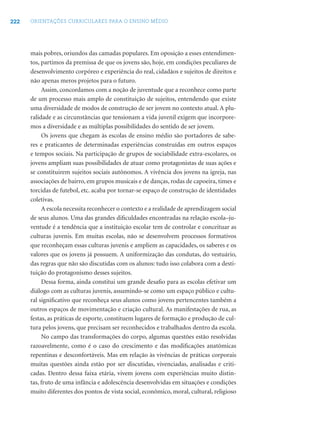 222 ORIENTAÇÕES CURRICULARES PARA O ENSINO MÉDIO
mais pobres, oriundos das camadas populares. Em oposição a esses entendimen-
tos, partimos da premissa de que os jovens são, hoje, em condições peculiares de
desenvolvimento corpóreo e experiência do real, cidadãos e sujeitos de direitos e
não apenas meros projetos para o futuro.
Assim, concordamos com a noção de juventude que a reconhece como parte
de um processo mais amplo de constituição de sujeitos, entendendo que existe
uma diversidade de modos de construção de ser jovem no contexto atual. A plu-
ralidade e as circunstâncias que tensionam a vida juvenil exigem que incorpore-
mos a diversidade e as múltiplas possibilidades do sentido de ser jovem.
Os jovens que chegam às escolas de ensino médio são portadores de sabe-
res e praticantes de determinadas experiências construídas em outros espaços
e tempos sociais. Na participação de grupos de sociabilidade extra-escolares, os
jovens ampliam suas possibilidades de atuar como protagonistas de suas ações e
se constituirem sujeitos sociais autônomos. A vivência dos jovens na igreja, nas
associações de bairro, em grupos musicais e de danças, rodas de capoeira, times e
torcidas de futebol, etc. acaba por tornar-se espaço de construção de identidades
coletivas.
A escola necessita reconhecer o contexto e a realidade de aprendizagem social
de seus alunos. Uma das grandes diﬁculdades encontradas na relação escola–ju-
ventude é a tendência que a instituição escolar tem de controlar e conceituar as
culturas juvenis. Em muitas escolas, não se desenvolvem processos formativos
que reconheçam essas culturas juvenis e ampliem as capacidades, os saberes e os
valores que os jovens já possuem. A uniformização das condutas, do vestuário,
das regras que não são discutidas com os alunos: tudo isso colabora com a desti-
tuição do protagonismo desses sujeitos.
Dessa forma, ainda constitui um grande desaﬁo para as escolas efetivar um
diálogo com as culturas juvenis, assumindo-se como um espaço público e cultu-
ral signiﬁcativo que reconheça seus alunos como jovens pertencentes também a
outros espaços de movimentação e criação cultural. As manifestações de rua, as
festas, as práticas de esporte, constituem lugares de formação e produção de cul-
tura pelos jovens, que precisam ser reconhecidos e trabalhados dentro da escola.
No campo das transformações do corpo, algumas questões estão resolvidas
razoavelmente, como é o caso do crescimento e das modiﬁcações anatômicas
repentinas e desconfortáveis. Mas em relação às vivências de práticas corporais
muitas questões ainda estão por ser discutidas, vivenciadas, analisadas e criti-
cadas. Dentro dessa faixa etária, vivem jovens com experiências muito distin-
tas, fruto de uma infância e adolescência desenvolvidas em situações e condições
muito diferentes dos pontos de vista social, econômico, moral, cultural, religioso
 