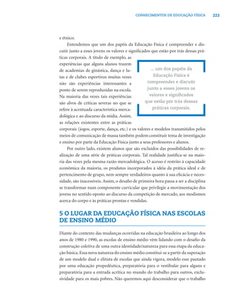 223CONHECIMENTOS DE EDUCAÇÃO FÍSICA
e étnico.
Entendemos que um dos papéis da Educação Física é compreender e dis-
cutir junto a esses jovens os valores e signiﬁcados que estão por trás dessas prá-
ticas corporais. A título de exemplo, as
experiências que alguns alunos trazem
de academias de ginástica, dança e lu-
tas e de clubes esportivos muitas vezes
não são experiências interessantes a
ponto de serem reproduzidas na escola.
Na maioria das vezes tais experiências
são alvos de críticas severas no que se
refere à acentuada característica merca-
dológica e ao discurso da mídia. Assim,
as relações existentes entre as práticas
corporais (jogos, esporte, dança, etc.) e os valores e modelos transmitidos pelos
meios de comunicação de massa também podem constituir tema de investigação
e ensino por parte da Educação Física junto a seus professores e alunos.
Por outro lado, existem alunos que são excluídos das possibilidades de re-
alização de uma série de práticas corporais. Tal realidade justiﬁca-se na maio-
ria das vezes pela mesma razão mercadológica. O acesso é restrito à capacidade
econômica da maioria, os produtos incorporados à idéia da prática ideal e de
pertencimento de grupo, nem sempre verdadeiros quanto à sua eﬁcácia e neces-
sidade, são inacessíveis. Assim, o desaﬁo de primeira hora passa a ser a disciplina
se transformar num componente curricular que privilegie a movimentação dos
jovens no sentido oposto ao discurso da competição de mercado, aos modismos
acerca do corpo e às práticas prontas e vendidas.
5 O LUGAR DA EDUCAÇÃO FÍSICA NAS ESCOLAS
DE ENSINO MÉDIO
Diante do contexto das mudanças ocorridas na educação brasileira ao longo dos
anos de 1980 e 1990, as escolas de ensino médio vêm lidando com o desaﬁo da
construção coletiva de uma outra identidade/natureza para essa etapa da educa-
ção básica. Essa nova natureza do ensino médio constitui-se a partir da superação
de um modelo dual e elitista de escolas que ainda vigora, modelo esse pautado
por uma educação propedêutica, preparatória para o vestibular para alguns e
preparatória para a entrada acrítica no mundo do trabalho para outros, exclu-
sividade para os mais pobres. Não queremos aqui desconsiderar que o trabalho
... um dos papéis da
Educação Física é
compreender e discutir
junto a esses jovens os
valores e signiﬁcados
que estão por trás dessas
práticas corporais.
 