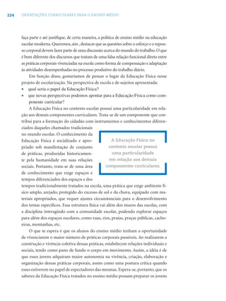224 ORIENTAÇÕES CURRICULARES PARA O ENSINO MÉDIO
faça parte e até justiﬁque, de certa maneira, a política de ensino médio na educação
escolar moderna.Queremos,sim ,destacar que as questões sobre o esforço e o repou-
so corporal devem fazer parte de uma discussão acerca do mundo do trabalho.O que
é bem diferente dos discursos que tratam de uma falsa relação funcional direta entre
as práticas corporais vivenciadas na escola como forma de compensação e adaptação
às atividades desempenhadas no processo produtivo do trabalho diário.
Em função disso, gostaríamos de pensar o lugar da Educação Física nesse
projeto de escolarização. Na perspectiva de escola e de sujeitos apresentada:
• qual seria o papel da Educação Física?
• que novas perspectivas podemos apontar para a Educação Física como com-
ponente curricular?
A Educação Física no contexto escolar possui uma particularidade em rela-
ção aos demais componentes curriculares. Trata-se de um componente que con-
tribui para a formação do cidadão com instrumentos e conhecimentos diferen-
ciados daqueles chamados tradicionais
no mundo escolar. O conhecimento da
Educação Física é socializado e apro-
priado sob manifestação de conjunto
de práticas, produzidas historicamen-
te pela humanidade em suas relações
sociais. Portanto, trata-se de uma área
de conhecimento que exige espaços e
tempos diferenciados dos espaços e dos
tempos tradicionalmente tratados na escola, uma prática que exige ambiente fí-
sico amplo, arejado, protegido do excesso de sol e da chuva, equipado com ma-
teriais apropriados, que requer ajustes circunstanciais para o desenvolvimento
dos temas especíﬁcos. Essa estrutura física vai além dos muros das escolas, com
a disciplina interagindo com a comunidade escolar, podendo explorar espaços
para além dos espaços escolares, como ruas, rios, praias, praças públicas, cacho-
eiras, montanhas, etc.
O que se espera é que os alunos do ensino médio tenham a oportunidade
de vivenciarem o maior número de práticas corporais possíveis. Ao realizarem a
construção e vivência coletiva dessas práticas, estabelecem relações individuais e
sociais, tendo como pano de fundo o corpo em movimento. Assim, a idéia é de
que esses jovens adquiram maior autonomia na vivência, criação, elaboração e
organização dessas práticas corporais, assim como uma postura crítica quando
esses estiverem no papel de espectadores das mesmas. Espera-se, portanto, que os
saberes da Educação Física tratados no ensino médio possam preparar os jovens
A Educação Física no
contexto escolar possui
uma particularidade
em relação aos demais
componentes curriculares.
 
