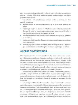 225CONHECIMENTOS DE EDUCAÇÃO FÍSICA
para uma participação política mais efetiva no que se refere à organização dos
espaços e recursos públicos de prática de esporte, ginástica, dança, luta, jogos
populares, entre outros.
Dessa forma, a Educação Física no currículo escolar do ensino médio deve
garantir aos alunos:
• acúmulo cultural no que tange à oportunização de vivência das práticas cor-
porais;
• participação efetiva no mundo do trabalho no que se refere à compreensão
do papel do corpo no mundo da produção, no que tange ao controle sobre o
próprio esforço e do direito ao repouso e ao lazer;
• iniciativa pessoal nas articulações coletivas relativas às práticas corporais
comunitárias;
• iniciativa pessoal para criar, planejar ou buscar orientação para suas próprias
práticas corporais;
• intervenção política sobre as iniciativas públicas de esporte, lazer e organiza-
ção da comunidade nas manifestações, vivência e na produção de cultura.
6 SOBRE OS CONTEÚDOS
O currículo escolar não pode ser considerado algo dado, natural, como se sem-
pre existisse da mesma forma. Currículo escolar é sempre fruto de escolha e de
silenciamentos, ou seja, fruto de uma intenção. É impossível a qualquer escola
dar conta da totalidade dos conhecimentos e dos saberes construídos pela huma-
nidade. O tratamento de qualquer saber na escola é um processo de seleção cul-
tural, de um recorte de quais aspectos da cultura trataremos junto com os alunos,
o que vai ser explicitado ou não nos nossos processos de formação.
Esse processo de escolha/seleção nunca foi simples. É intencional e político e,
como tal, é sempre resultado de conﬂitos e lutas de poder realizados pelos atores
dentro e fora da escola. Longe de um simples consenso, currículo é campo de
luta: luta por quais saberes, valores e formas de socialização farão parte da vida
dos alunos.
Um exemplo emblemático dessas escolhas e desses silenciamentos ocorre no
campo das relações étnico e raciais. A forma de tratar ou de ocultar temas como
a escravatura, o racismo e as desigualdades que ainda persistem nas relações étni-
cos e raciais espelha o posicionamento político que a escola tem dessas questões.
No caso especíﬁco da Educação Física, não são poucos os casos de um currículo
escolar que privilegie apenas as práticas corporais de origem européia ou norte-
americana, notadamente os esportes.Ao escolher abordar ou não práticas corpo-
 