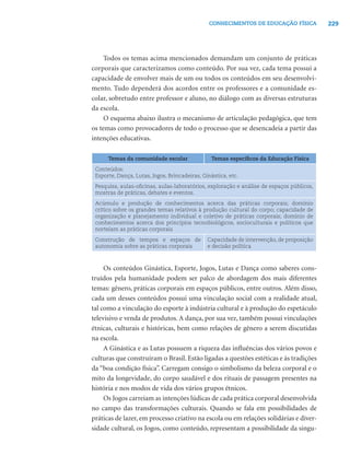 229CONHECIMENTOS DE EDUCAÇÃO FÍSICA
Todos os temas acima mencionados demandam um conjunto de práticas
corporais que caracterizamos como conteúdo. Por sua vez, cada tema possui a
capacidade de envolver mais de um ou todos os conteúdos em seu desenvolvi-
mento. Tudo dependerá dos acordos entre os professores e a comunidade es-
colar, sobretudo entre professor e aluno, no diálogo com as diversas estruturas
da escola.
O esquema abaixo ilustra o mecanismo de articulação pedagógica, que tem
os temas como provocadores de todo o processo que se desencadeia a partir das
intenções educativas.
Temas da comunidade escolar Temas especíﬁcos da Educação Física
Conteúdos:
Esporte, Dança, Lutas, Jogos, Brincadeiras, Ginástica, etc.
Pesquisa, aulas-oﬁcinas, aulas-laboratórios, exploração e análise de espaços públicos,
mostras de práticas, debates e eventos.
Acúmulo e produção de conhecimentos acerca das práticas corporais; domínio
crítico sobre os grandes temas relativos à produção cultural do corpo; capacidade de
organização e planejamento individual e coletivo de práticas corporais; domínio de
conhecimentos acerca dos princípios tecnobiológicos, socioculturais e políticos que
norteiam as práticas corporais
Construção de tempos e espaços de
autonomia sobre as práticas corporais
Capacidade de intervenção, de proposição
e decisão política
Os conteúdos Ginástica, Esporte, Jogos, Lutas e Dança como saberes cons-
truídos pela humanidade podem ser palco de abordagem dos mais diferentes
temas: gênero, práticas corporais em espaços públicos, entre outros. Além disso,
cada um desses conteúdos possui uma vinculação social com a realidade atual,
tal como a vinculação do esporte à indústria cultural e à produção do espetáculo
televisivo e venda de produtos. A dança, por sua vez, também possui vinculações
étnicas, culturais e históricas, bem como relações de gênero a serem discutidas
na escola.
A Ginástica e as Lutas possuem a riqueza das inﬂuências dos vários povos e
culturas que construíram o Brasil. Estão ligadas a questões estéticas e às tradições
da “boa condição física”. Carregam consigo o simbolismo da beleza corporal e o
mito da longevidade, do corpo saudável e dos rituais de passagem presentes na
história e nos modos de vida dos vários grupos étnicos.
Os Jogos carreiam as intenções lúdicas de cada prática corporal desenvolvida
no campo das transformações culturais. Quando se fala em possibilidades de
práticas de lazer, em processo criativo na escola ou em relações solidárias e diver-
sidade cultural, os Jogos, como conteúdo, representam a possibilidade da singu-
 