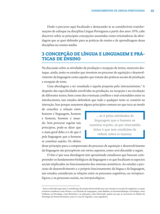 23CONHECIMENTOS DE LÍNGUA PORTUGUESA
Findo o percurso aqui focalizado e destacando-se as consideráveis transfor-
mações de enfoque na disciplina Língua Portuguesa a partir dos anos 1970, cabe
discorrer sobre as principais concepções assumidas como orientadoras da abor-
dagem que se quer defender para as práticas de ensino e de aprendizagem dessa
disciplina no ensino médio.
3 CONCEPÇÃO DE LÍNGUA E LINGUAGEM E PRÁ-
TICAS DE ENSINO
Na discussão sobre as atividades de produção e recepção de textos, merecem des-
taque, ainda, tanto os estudos que investem no processo de aquisição e desenvol-
vimento da linguagem como aqueles que tratam das práticas sociais de produção
e recepção de texto.
Uma abordagem a ser ressaltada é aquela proposta pelo interacionismo.3
A
despeito das especiﬁcidades envolvidas na produção, na recepção e na circulação
de diferentes textos, bem como dos eventuais conﬂitos e mal-entendidos entre os
interlocutores, tais estudos defendem que todo e qualquer texto se constrói na
interação. Isso porque assumem alguns princípios comuns no que toca ao modo
de conceber a relação entre
homem e linguagem, homem
e homem, homem e mun-
do. Sem procurar esgotar tais
princípios, pode-se dizer que
o mais geral deles é o de que é
pela linguagem que o homem
se constitui sujeito. Os efeitos
desse princípio para a compreensão do processo de aquisição e desenvolvimento
da linguagem são perceptíveis em vários aspectos, como será discutido a seguir.
O fato é que essa abordagem tem aproximado estudiosos que buscam com-
preender os fundamentos biológicos da linguagem e os que focalizam os aspectos
sociais implicados no funcionamento dos sistemas semióticos. Ao estudar o pro-
cesso de desenvolvimento e o próprio funcionamento da língua e da linguagem,
tais estudos consideram as relações entre os processos cognitivos, ou intrapsico-
lógicos, e os processos sociais, ou interpsicológicos.
3
Está-se referindo aqui tanto à contribuição de estudos desenvolvidos por essa vertente no escopo da Lingüística, os quais
envolvem estudiosos como Hymes, e na Filosoﬁa da Linguagem, como Bakhtin, na Etnometodologia e Sociologia, como
Goffman, na Psicologia, como Bronckart e na educação, como Schneuwly, quanto aos que se encontram no âmbito da
Psicologia do Desenvolvimento, como é o caso de Vygotsky e seus seguidores.
... se é pelas atividades de
linguagem que o homem se
constitui sujeito, só por intermédio
delas é que tem condições de
reﬂetir sobre si mesmo.
 