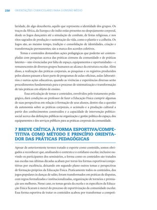 230 ORIENTAÇÕES CURRICULARES PARA O ENSINO MÉDIO
laridade, do algo descoberto, aquilo que representa a identidade dos grupos. Os
traços da África, da Europa e do índio estão presentes no despojamento corporal,
desde os Jogos dançantes até a simulação de combate, de festas religiosas, e nos
ritos sagrados de produção e sustentação da vida, como o plantio e a colheita. Os
Jogos são, ao mesmo tempo, tradição e consolidação de identidades, criação e
transformação permanentes; são a marca dos acordos coletivos.
Temas e conteúdos demandam ações pedagógicas que poderão ser contem-
pladas com pesquisas acerca das práticas comuns da comunidade e de práticas
latentes – não vivenciadas por falta de espaço, equipamentos e oportunidades – e
remanescentes de diversos grupos humanos ao alcance da estrutura escolar.Além
disso, a realização das práticas corporais, as pesquisas e os registros produzidos
pelos alunos passam a fazer parte de programas de aulas-oﬁcinas, aulas-laborató-
rios e outras ações educativas, quando as vivências e experiências diversas serão
procedimentos fundamentais para o processo de sistematização e transformação
de tais práticas em objeto de ensino.
Essa articulação de temas e conteúdos, envolvidos pelo tratamento peda-
gógico, dará condições ao professor de fazer a Educação Física cumprir algumas
de suas perspectivas em relação à formação de seus alunos, dentre elas a questão
da autonomia sobre as práticas corporais, o acúmulo e a produção cultural a
partir dos conhecimentos construídos e a capacidade de intervenção político-
social acerca das deﬁnições públicas na organização e gestão política do espaço, dos
equipamentos e dos serviços públicos para as práticas corporais da comunidade.
7 BREVE CRÍTICA À FORMA ESPORTIVA/COMPE-
TITIVA COMO MÉTODO E PRINCÍPIO ORIENTA-
DOR DAS PRÁTICAS PEDAGÓGICAS
Apesar de anteriormente termos tratado o esporte como conteúdo, somos obri-
gados a reconhecer que, analisando o contexto e o cotidiano escolar, inclusive ou-
vindo os participantes dos seminários, a forma como os conteúdos são tratados
nas escolas nas últimas décadas acabam por torná-los formas esportivas/compe-
titivas por excelência, deixando em segundo plano outros temas e perspectivas
de formação próprios da Educação Física. Praticamente todos os conteúdos, dos
jogos populares às danças de salão, foram transformados em práticas de disputas,
com regras formalizadas e institucionalizadas, organização de torneios e premia-
ção aos melhores. Nesse caso, os temas gerais da escola e os especíﬁcos da Educa-
ção Física ﬁcaram à mercê do processo de esportivização da comunidade escolar.
Essa forma esportiva de tratar os conteúdos acabou por transformar a competi-
 