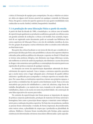 232 ORIENTAÇÕES CURRICULARES PARA O ENSINO MÉDIO
e tático; d) formação de equipes para competições. Ou seja, o objetivo era único:
ser atleta em algum nível técnico possível em qualquer conteúdo da Educação
Física. Em geral, o ensino de esportes aparecia em suas quatro modalidades mais
conhecidas na escola: futebol, voleibol, basquetebol e handebol.
7.1 A produção de uma Educação Física a partir da escola
A partir do ﬁnal da década de 1980, a insatisfação e as críticas com tal modelo
de esportivização ganharam as produções acadêmicas, gerando nos últimos anos
um grande acúmulo de avaliações e críticas a tal modelo. Esse acúmulo, impos-
sível de ser registrado neste documento, pode ser acessado nas bibliotecas dos
cursos superiores de Educação Física e em sites de entidades cientíﬁcas da área.
Os sites, grupos de pesquisa e outras referências sobre os estudos estão indicados
no ﬁnal deste texto.
Boa parte das críticas localizam-se em torno do fato de que o modelo de es-
portivização da Educação Física não possibilitou o alcance dos supostos objetivos
colocados pelas políticas públicas de educação e esportes no Brasil. O Brasil não
se tornou uma potência olímpica, não diminuiu suas largas diferenças sociais,
não melhorou os níveis de saúde da população, não diminuiu o acesso dos jovens
às drogas e não aumentou nem qualiﬁcou a contemplação da maioria passiva aos
espetáculos de práticas corporais de qualquer natureza.
As intenções em torno da esportivização dependiam sobretudo do desen-
volvimento do esporte nacional. Com o tempo, a estrutura esportiva percebeu
que a escola nunca seria o lugar adequado para a formação de quadro atlético
suﬁciente e qualiﬁcado para acompanhar a evolução esportiva no mundo olím-
pico. Por causa disso, as instituições esportivas criaram seus próprios espaços, o
que revelou a verdadeira face do esporte como fenômeno social. Trata-se de uma
mercadoria que precisa de trabalhadores e, como tal, seleciona, exige horas de
trabalho disciplinado e, na maioria das vezes, tratando-se de sujeitos da classe
trabalhadora, afasta-os da escola em nome da produtividade e da construção de
uma falsa expectativa do sucesso para todos.
No contexto da esportivização não foram poucas as imposições de espaços
de práticas corporais padronizados, produção de materiais de forma universal e
homogênea, bem como a prescrição desses espaços e materiais como indispen-
sáveis para a realização da prática esportiva. No bojo das circunstâncias, também
as pessoas foram selecionadas e tratadas de forma impessoal, desconsiderando,
entre outras coisas, a pluralidade de corpos que é produzida na pluralidade de
culturas. Mulheres e homens foram reconhecidos pelo biotipo, pelas supostas
existências de determinadas estruturas musculares diferenciadas e pela capacida-
 