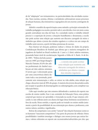 233CONHECIMENTOS DE EDUCAÇÃO FÍSICA
de de “adaptação” aos treinamentos e às particularidades das atividades ensina-
das. Teses racistas, sexistas, elitistas e excludentes sobressaíram nesses processos
de seleção humana, discriminatória e segregadora de um enorme contingente de
jovens.
Admitir o modelo da esportivização como método e princípio orientador do
trabalho pedagógico na escola e persistir nele é, sem dúvida, viver em meio a uma
grande contradição nos dias de hoje. Se a sociedade rejeita o trabalho infantil
precoce e a exposição do jovem a situações humilhantes e desumanas, a escola
não pode aceitar uma relação que sustenta um discurso carregado de mitos e
símbolos que afasta o jovem dos estudos regulares e o coloca em um campo de
trabalho semi-escravo, a partir de falsas promessas de sucesso.
Para ilustrar tal situação, podemos indicar a leitura de dados da própria
Confederação Brasileira de Futebol, que aﬁrma que a maioria esmagadora de
jogadores de futebol no Brasil recebem de 1 (um) a 2 (dois) salários mínimos,
possuindo baixo nível de escolarização. Segundo a Folha de S. Paulo, 14 de fev.
de 1999 –“Pobres da bola aumen-
tam em 1998”, por Sérgio Rangel e
Marcelo Damato, 83,4% dos atle-
tas proﬁssionais do futebol rece-
beram até dois salários mínimos.
O jovem que é selecionado passa
por uma concorrência diária du-
rante toda a sua juventude, prati-
camente sem remuneração, e sofre, ao entrar na vida adulta, uma seleção que
chega a descartar mais de 90% do grupo. A maioria dos jovens descartados acaba
por ocupar os quadros de desempregados ou subempregados, sem completar sua
educação básica.
Cabe aqui ressaltar que não estamos defendendo a ausência do esporte nas
escolas de ensino médio. Esse é um conteúdo da Educação Física, uma prática
corporal que merece ser aprendida e vivenciada na escola. O que estamos criti-
cando é a não reﬂexão junto aos alunos do lugar desse fenômeno social dentro e
fora da escola. Nesse sentido, o esporte pode ser tratado no ensino médio justa-
mente a partir da possibilidade de sua reinvenção por alunos e professores, com
outros valores, sentidos e signiﬁcados.
Retirar da competição o seu caráter“natural”das relações humanas (como se
os humanos “nascessem competitivos”) faz parte do processo de reﬂexão. Outra
possibilidade é também investigar e dialogar com nossos jovens que outras for-
mas e valores referentes ao esporte são reconstruídos/subvertidos por eles: que
... a escola não pode aceitar
uma relação que sustenta um
discurso carregado de mitos e
símbolos que afasta o jovem
dos estudos regulares ...
 