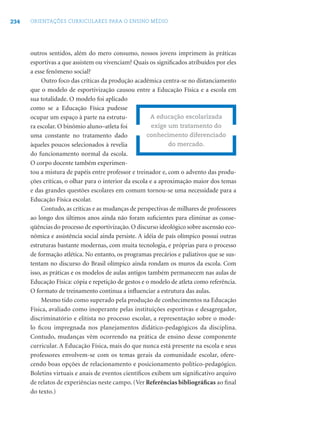 234 ORIENTAÇÕES CURRICULARES PARA O ENSINO MÉDIO
outros sentidos, além do mero consumo, nossos jovens imprimem às práticas
esportivas a que assistem ou vivenciam? Quais os signiﬁcados atribuídos por eles
a esse fenômeno social?
Outro foco das críticas da produção acadêmica centra-se no distanciamento
que o modelo de esportivização causou entre a Educação Física e a escola em
sua totalidade. O modelo foi aplicado
como se a Educação Física pudesse
ocupar um espaço à parte na estrutu-
ra escolar. O binômio aluno–atleta foi
uma constante no tratamento dado
àqueles poucos selecionados à revelia
do funcionamento normal da escola.
O corpo docente também experimen-
tou a mistura de papéis entre professor e treinador e, com o advento das produ-
ções críticas, o olhar para o interior da escola e a aproximação maior dos temas
e das grandes questões escolares em comum tornou-se uma necessidade para a
Educação Física escolar.
Contudo, as críticas e as mudanças de perspectivas de milhares de professores
ao longo dos últimos anos ainda não foram suﬁcientes para eliminar as conse-
qüências do processo de esportivização.O discurso ideológico sobre ascensão eco-
nômica e assistência social ainda persiste. A idéia de país olímpico possui outras
estruturas bastante modernas, com muita tecnologia, e próprias para o processo
de formação atlética. No entanto, os programas precários e paliativos que se sus-
tentam no discurso do Brasil olímpico ainda rondam os muros da escola. Com
isso, as práticas e os modelos de aulas antigos também permanecem nas aulas de
Educação Física: cópia e repetição de gestos e o modelo de atleta como referência.
O formato de treinamento continua a inﬂuenciar a estrutura das aulas.
Mesmo tido como superado pela produção de conhecimentos na Educação
Física, avaliado como inoperante pelas instituições esportivas e desagregador,
discriminatório e elitista no processo escolar, a representação sobre o mode-
lo ﬁcou impregnada nos planejamentos didático-pedagógicos da disciplina.
Contudo, mudanças vêm ocorrendo na prática de ensino desse componente
curricular. A Educação Física, mais do que nunca está presente na escola e seus
professores envolvem-se com os temas gerais da comunidade escolar, ofere-
cendo boas opções de relacionamento e posicionamento político-pedagógico.
Boletins virtuais e anais de eventos cientíﬁcos exibem um signiﬁcativo arquivo
de relatos de experiências neste campo. (Ver Referências bibliográﬁcas ao ﬁnal
do texto.)
A educação escolarizada
exige um tratamento do
conhecimento diferenciado
do mercado.
 