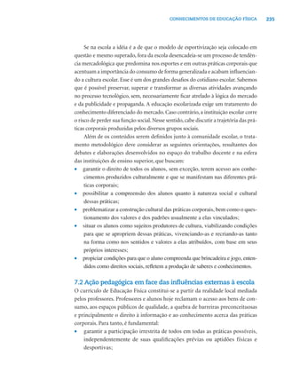 235CONHECIMENTOS DE EDUCAÇÃO FÍSICA
Se na escola a idéia é a de que o modelo de esportivização seja colocado em
questão e mesmo superado, fora da escola desencadeia-se um processo de tendên-
cia mercadológica que predomina nos esportes e em outras práticas corporais que
acentuam a importância do consumo de forma generalizada e acabam inﬂuencian-
do a cultura escolar. Esse é um dos grandes desaﬁos do cotidiano escolar. Sabemos
que é possível preservar, superar e transformar as diversas atividades avançando
no processo tecnológico, sem, necessariamente ﬁcar atrelado à lógica do mercado
e da publicidade e propaganda. A educação escolarizada exige um tratamento do
conhecimento diferenciado do mercado. Caso contrário, a instituição escolar corre
o risco de perder sua função social. Nesse sentido, cabe discutir a trajetória das prá-
ticas corporais produzidas pelos diversos grupos sociais.
Além de os conteúdos serem deﬁnidos junto à comunidade escolar, o trata-
mento metodológico deve considerar as seguintes orientações, resultantes dos
debates e elaborações desenvolvidos no espaço do trabalho docente e na esfera
das instituições de ensino superior, que buscam:
• garantir o direito de todos os alunos, sem exceção, terem acesso aos conhe-
cimentos produzidos culturalmente e que se manifestam nas diferentes prá-
ticas corporais;
• possibilitar a compreensão dos alunos quanto à natureza social e cultural
dessas práticas;
• problematizar a construção cultural das práticas corporais, bem como o ques-
tionamento dos valores e dos padrões usualmente a elas vinculados;
• situar os alunos como sujeitos produtores de cultura, viabilizando condições
para que se apropriem dessas práticas, vivenciando-as e recriando-as tanto
na forma como nos sentidos e valores a elas atribuídos, com base em seus
próprios interesses;
• propiciar condições para que o aluno compreenda que brincadeira e jogo, enten-
didos como direitos sociais, reﬂetem a produção de saberes e conhecimentos.
7.2 Ação pedagógica em face das inﬂuências externas à escola
O currículo de Educação Física constitui-se a partir da realidade local mediada
pelos professores. Professores e alunos hoje reclamam o acesso aos bens de con-
sumo, aos espaços públicos de qualidade, a quebra de barreiras preconceituosas
e principalmente o direito à informação e ao conhecimento acerca das práticas
corporais. Para tanto, é fundamental:
• garantir a participação irrestrita de todos em todas as práticas possíveis,
independentemente de suas qualiﬁcações prévias ou aptidões físicas e
desportivas;
 