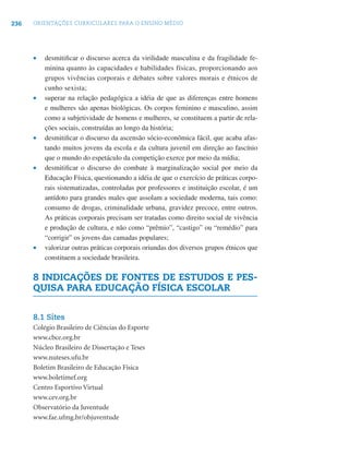 236 ORIENTAÇÕES CURRICULARES PARA O ENSINO MÉDIO
• desmitiﬁcar o discurso acerca da virilidade masculina e da fragilidade fe-
minina quanto às capacidades e habilidades físicas, proporcionando aos
grupos vivências corporais e debates sobre valores morais e étnicos de
cunho sexista;
• superar na relação pedagógica a idéia de que as diferenças entre homens
e mulheres são apenas biológicas. Os corpos feminino e masculino, assim
como a subjetividade de homens e mulheres, se constituem a partir de rela-
ções sociais, construídas ao longo da história;
• desmitiﬁcar o discurso da ascensão sócio-econômica fácil, que acaba afas-
tando muitos jovens da escola e da cultura juvenil em direção ao fascínio
que o mundo do espetáculo da competição exerce por meio da mídia;
• desmitiﬁcar o discurso do combate à marginalização social por meio da
Educação Física, questionando a idéia de que o exercício de práticas corpo-
rais sistematizadas, controladas por professores e instituição escolar, é um
antídoto para grandes males que assolam a sociedade moderna, tais como:
consumo de drogas, criminalidade urbana, gravidez precoce, entre outros.
As práticas corporais precisam ser tratadas como direito social de vivência
e produção de cultura, e não como “prêmio”, “castigo” ou “remédio” para
“corrigir” os jovens das camadas populares;
• valorizar outras práticas corporais oriundas dos diversos grupos étnicos que
constituem a sociedade brasileira.
8 INDICAÇÕES DE FONTES DE ESTUDOS E PES-
QUISA PARA EDUCAÇÃO FÍSICA ESCOLAR
8.1 Sites
Colégio Brasileiro de Ciências do Esporte
www.cbce.org.br
Núcleo Brasileiro de Dissertação e Teses
www.nuteses.ufu.br
Boletim Brasileiro de Educação Física
www.boletimef.org
Centro Esportivo Virtual
www.cev.org.br
Observatório da Juventude
www.fae.ufmg.br/objuventude
 