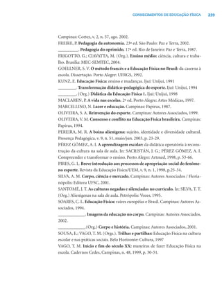 239CONHECIMENTOS DE EDUCAÇÃO FÍSICA
Campinas: Cortez, v. 2, n. 57, ago. 2002.
FREIRE, P. Pedagogia da autonomia. 23ª ed. São Paulo: Paz e Terra, 2002.
_________. Pedagogia do oprimido. 17ª ed. Rio de Janeiro: Paz e Terra, 1987.
FRIGOTTO, G.; CIAVATTA, M. (Org.). Ensino médio: ciência, cultura e traba-
lho. Brasília: MEC-SEMTEC, 2004.
GOELLNER, S. V. O método francês e a Educação Física no Brasil: da caserna à
escola. Dissertação. Porto Alegre: UFRGS, 1992.
KUNZ, E. Educação Física: ensino e mudanças. Ijuí: Unijuí, 1991
________. Transformação didático-pedagógica do esporte. Ijuí: Unijuí, 1994
________. (Org.) Didática da Educação Física 1. Ijuí: Unijuí, 1998
MACLAREN, P. A vida nas escolas. 2ª ed. Porto Alegre: Artes Médicas, 1997.
MARCELLINO, N. Lazer e educação. Campinas: Papirus, 1987.
OLIVEIRA, S. A. Reinvenção do esporte. Campinas: Autores Associados, 1999.
OLIVEIRA,V. M. Consenso e conﬂito na Educação Física brasileira. Campinas:
Papirus, 1994.
PEREIRA, M. R. A boina alienígena: sujeito, identidade e diversidade cultural.
Presença Pedagógica, v. 9, n. 51, maio/jun. 2003, p. 23-29.
PÉREZ GÓMEZ, A. I. A aprendizagem escolar: da didática operatória à recons-
trução da cultura na sala de aula. In: SACRISTÁN, J. G.; PÉREZ GÓMEZ, A. I.
Compreender e transformar o ensino. Porto Alegre: Artmed, 1998, p. 53-66.
PIRES, G. L. Breve introdução aos processos de apropriação social do fenôme-
no esporte. Revista da Educação Física/UEM, v. 9, n. 1, 1998, p.25-34.
SILVA, A. M. Corpo, ciência e mercado. Campinas: Autores Associados / Floria-
nópolis: Editora UFSC, 2001.
SANTOMÉ, J. T. As culturas negadas e silenciadas no currículo. In: SILVA, T. T.
(Org.) Alienígenas na sala de aula. Petrópolis: Vozes, 1995.
SOARES, C. L. Educação Física: raízes européias e Brasil. Campinas: Autores As-
sociados, 1994.
____________. Imagens da educação no corpo. Campinas: Autores Associados,
2002.
____________.(Org.) Corpo e história. Campinas: Autores Associados, 2001.
SOUSA, E.; VAGO, T. M. (Orgs.). Trilhas e partilhas: Educação Física na cultura
escolar e nas práticas sociais. Belo Horizonte: Cultura, 1997
VAGO, T. M. Início e ﬁm do século XX: maneiras de fazer Educação Física na
escola. Cadernos Cedes, Campinas, n. 48, 1999, p. 30-51.
 