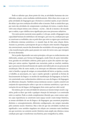 24 ORIENTAÇÕES CURRICULARES PARA O ENSINO MÉDIO
Pode-se salientar que, desse ponto de vista, as atividades humanas são con-
sideradas, sempre, como mediadas simbolicamente. Além disso, tem-se que, se é
pelas atividades de linguagem que o homem se constitui sujeito, só por intermé-
dio delas é que tem condições de reﬂetir sobre si mesmo. Pode-se ainda dizer que,
por meio das atividades de compreensão e produção de textos, o sujeito desen-
volve uma relação íntima com a leitura – escrita –, fala de si mesmo e do mundo
que o rodeia, o que viabiliza nova signiﬁcação para seus processos subjetivos.
Um outro ponto essencial, nesse quadro, é o de que, sendo a linguagem uma
capacidade humana de simbolizar e de interagir e, por essa via, condição para que
se construam as realidades, não se pode dizer que entre os signos que constituem
os diferentes sistemas semióticos e o mundo haja de fato uma relação direta.
Assume-se, portanto, o pressuposto de que as relações entre mundo e linguagem
são convencionais, nascem das demandas das sociedades e de seus grupos sociais,
e das transformações pelas quais passam em razão de novos usos, que emergem
de novas demandas.
Daí se poder depreender um outro princípio, o de que os conhecimentos são
elaborados, sempre, por formas de linguagem, sendo fruto de ações intersubje-
tivas, geradas em atividades coletivas, pelas quais as ações dos sujeitos são regu-
ladas por outros sujeitos. Seguindo esse raciocínio, pode-se concluir, também,
que o processo de desenvolvimento do sujeito está imbricado em seu processo de
socialização. Dito de outro modo, é na interação em diferentes instituições so-
ciais (a família, o grupo de amigos, as comunidades de bairro, as igrejas, a escola,
o trabalho, as associações, etc.) que o sujeito aprende e apreende as formas de
funcionamento da língua e os modos de manifestação da linguagem; ao fazê-lo,
vai construindo seus conhecimentos relativos aos usos da língua e da linguagem
em diferentes situações. Também nessas instâncias sociais o sujeito constrói um
conjunto de representações sobre o que são os sistemas semióticos, o que são as
variações de uso da língua e da linguagem, bem como qual seu valor social.
Em síntese, por ser uma atividade de natureza ao mesmo tempo social e cog-
nitiva, pode-se dizer que toda e qualquer situação de interação é co-construída
entre os sujeitos. Pode-se ainda complementar dizendo que, como somos sujei-
tos cujas experiências se constroem num espaço social e num tempo histórico,
as nossas atividades de uso da língua e da linguagem, que assumem propósitos
distintos e, conseqüentemente, diferentes conﬁgurações, são sempre marcadas
pelo contexto social e histórico. Mas o fato de que tais atividades recebam seu
signiﬁcado e seus sentidos singulares em relação aos contextos mais imediatos
em que ocorrem e ao contexto social e histórico mais amplo não elimina a nossa
condição para agir e transformar essa história, para ressigniﬁcá-la, enﬁm.
 
