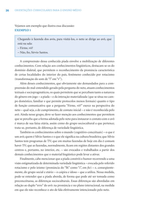 26 ORIENTAÇÕES CURRICULARES PARA O ENSINO MÉDIO
Vejamos um exemplo que ilustra essa discussão:
EXEMPLO 1
Chegando à fazenda dos avós, para visitá-los, o neto se dirige ao avô, que
está na sala:
– Firme, vô?
– Não, ﬁo, Sírvio Santos.
A compreensão dessa conhecida piada envolve a mobilização de diferentes
conhecimentos. Com relação aos conhecimentos lingüísticos, destacam-se os do
domínio dialetal, que permitem o reconhecimento da pronúncia característica
de certas localidades do interior do país, fenômeno conhecido por rotacismo
(transformação do som de “l” em “r”).
Além desses conhecimentos, que obviamente são demandados para a com-
preensão do mal-entendido gerado pela pergunta do neto, atuam conhecimentos
textuais e sociopragmáticos, os quais permitem que se percebam tanto a natureza
do gênero em jogo – a piada – e da interação materializada (que se situa no cam-
po doméstico, familiar e que permite protocolos menos formais) quanto o tipo
de função comunicativa que a pergunta “Firme, vô?” exerce na perspectiva do
neto – qual seja, a de cumprimento, de contato inicial – e não é reconhecida pelo
avô. Ainda nesse grupo, deve-se fazer menção aos conhecimentos que permitem
que se perceba que a forma adotada pelo neto para instaurar o contato com o avô
é marca de sua faixa etária, assim como do grupo sociocultural a que pertence;
trata-se, portanto, de diferença de variedade lingüística.
Também os conhecimentos sobre o mundo (cognitivo-conceituais) – o que é
um avô; quem é Sílvio Santos e o que ele signiﬁca na cultura brasileira; que Sílvio
Santos tem programas de TV; que em muitas fazendas de hoje em dia é comum
haver TV; que as fazendas, normalmente, ﬁcam em regiões distantes dos grandes
centros e, portanto, no interior, etc. – são evocados e trabalhados a partir dos
demais conhecimentos que o material lingüístico pode levar a ativar.
Finalmente, cabe mencionar que a piada constrói o humor recorrendo a uma
visão estigmatizada de determinada variedade lingüística – evocada pelo referido
rotacismo e pelo ieísmo (pronúncia do “lh” como “i”, em ﬁo) – e, conseqüente-
mente, do grupo social e etário – o caipira e idoso – que a utiliza. Nessa medida,
pode-se entender que a piada aborda, de forma que pode até ser tomada como
preconceituosa, as diferenças socioculturais. Essas diferenças são abordadas em
relação ao duplo “erro” do avô: na pronúncia e no plano interacional, na medida
em que ele não reconhece o ato de fala efetivamente intencionado pelo neto.
 