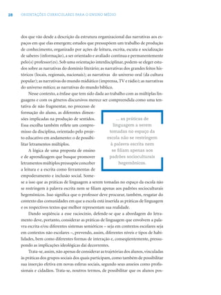28 ORIENTAÇÕES CURRICULARES PARA O ENSINO MÉDIO
dos que vão desde a descrição da estrutura organizacional das narrativas aos es-
paços em que elas emergem; estudos que pressupõem um trabalho de produção
de conhecimento, organizado por ações de leitura, escrita, escuta e socialização
de saberes (informação), a ser orientado e avaliado contínua e permanentemente
pelo(s) professor(es). Sob uma orientação interdisciplinar, podem-se eleger estu-
dos sobre as narrativas do domínio literário; as narrativas dos grandes feitos his-
tóricos (locais, regionais, nacionais); as narrativas do universo oral (da cultura
popular); as narrativas do mundo midiático (imprensa, TV e rádio); as narrativas
do universo mítico; as narrativas do mundo bíblico.
Nesse contexto, a ênfase que tem sido dada ao trabalho com as múltiplas lin-
guagens e com os gêneros discursivos merece ser compreendida como uma ten-
tativa de não fragmentar, no processo de
formação do aluno, as diferentes dimen-
sões implicadas na produção de sentidos.
Essa escolha também reﬂete um compro-
misso da disciplina, orientado pelo proje-
to educativo em andamento: o de possibi-
litar letramentos múltiplos.
A lógica de uma proposta de ensino
e de aprendizagem que busque promover
letramentosmúltiplospressupõeconceber
a leitura e a escrita como ferramentas de
empoderamento e inclusão social. Some-
se a isso que as práticas de linguagem a serem tomadas no espaço da escola não
se restringem à palavra escrita nem se ﬁliam apenas aos padrões socioculturais
hegemônicos. Isso signiﬁca que o professor deve procurar, também, resgatar do
contexto das comunidades em que a escola está inserida as práticas de linguagem
e os respectivos textos que melhor representam sua realidade.
Dando seqüência a esse raciocínio, defende-se que a abordagem do letra-
mento deve, portanto, considerar as práticas de linguagem que envolvem a pala-
vra escrita e/ou diferentes sistemas semióticos – seja em contextos escolares seja
em contextos não escolares –, prevendo, assim, diferentes níveis e tipos de habi-
lidades, bem como diferentes formas de interação e, conseqüentemente, pressu-
pondo as implicações ideológicas daí decorrentes.
Trata-se,assim,não apenas de considerar as trajetórias dos alunos,vinculadas
às práticas dos grupos sociais dos quais participam, como também de possibilitar
sua inserção efetiva em novas esferas sociais, segundo seus anseios como proﬁs-
sionais e cidadãos. Trata-se, noutros termos, de possibilitar que os alunos pos-
... as práticas de
linguagem a serem
tomadas no espaço da
escola não se restringem
à palavra escrita nem
se ﬁliam apenas aos
padrões socioculturais
hegemônicos.
 